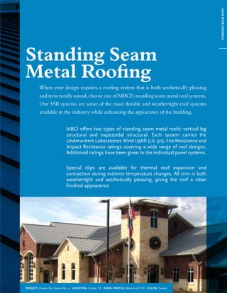 When your design requires a roong system that is both aesthetically pleasing
and structurally sound, choose one of MBCI’s standing seam metal roof systems.
Our SSR systems are some of the most durable and weathertight roof systems
available in the industry while enhancing the appearance of the building.
MBCI offers two types of standing seam metal roofs: vertical leg
structural and trapezoidal structural. Each system carries the
Underwriters Laboratories Wind Uplift (UL 90), Fire Resistance and
Impact Resistance ratings covering a wide range of roof designs.
Additional ratings have been given to the individual panel systems.
Special clips are available for thermal roof expansion and
contraction during extreme temperature changes. All trim is both
weathertight and aesthetically pleasing, giving the roof a clean
finished appearance.
Standing Seam
Metal Roong
STANDINGSEAMROOF
Project: Conroe Fire Station No. 4 Location: Conroe, TX Panel Profile: BattenLok®
HS Color: Tundra
 