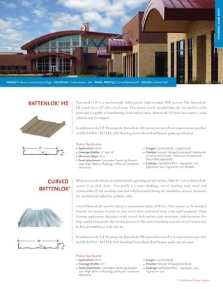 9 | Architectural Design Solutions
Curved
BattenLok®
When your roof calls for an architecturally appealing curved surface, MBCI’s Curved BattenLok®
system is an ideal choice. This prole is a water-shedding, curved standing seam metal roof
system with a 2" tall standing seam that is eld-seamed during the installation process. Striations
are standard and added for aesthetic value.
Curved BattenLok®
may be curved to a minimum radius of 20 feet. This system can be installed
directly over purlins or joists or over wood decks and metal decks with rigid insulation. Open
framing applications eliminate costly curved deck surfaces and membrane underlayments. For
large and/or long panels, the curving process for the curved standing seam metal roof system may
be best accomplished at the job site.
In addition to the UL 90 rating, the BattenLok®
HS system has met all test requirements specied
in CEGS 07416 / ASTM E 1592 Standing Seam Metal Roof System guide specication.
Product Specications
• Applications: Roof
• Coverage Widths: 16"
• Panel Attachment: Concealed Fastening System,
Low, High (fixed or floating), Utility (no insulation
clearance)
• Gauges: 24 (standard)
• Finishes: Smooth Striated (standard)
• Coatings: Galvalume Plus®
, Signature®
200,
Signature®
300
STANDINGSEAMROOF
BattenLok®
HS BattenLok®
HS is a mechanically eld-seamed, high-strength SSR system. The BattenLok®
HS panels have a 2" tall vertical seam. This system can be installed directly over purlins or bar
joists and is capable of transitioning from roof to fascia. BattenLok®
HS does not require a solid
substructure for support.
In addition to the UL 90 rating, the BattenLok®
HS system has met all test requirements specied
in CEGS 07416 / ASTM E 1592 Standing Seam Metal Roof System guide specication.
Product Specications
• Applications: Roof
• Coverage Widths: 12” and 16”
• Minimum Slope: ½:12
• Panel Attachment: Concealed Fastening System,
Low, High (fixed or floating), Utility (no insulation
clearance)
• Gauges: 24 (standard); 22 (optional)
• Finishes: Smooth Striated (standard); Embossed
Striated and Smooth, Embossed Striated with
Pencil Ribs (optional)
• Coatings: Galvalume Plus®
, Signature®
200,
Signature®
300, Signature®
300 Metallic
16" Striated with Pencil Ribs
Project: Owens Community College Location: Fredericktown, OH Panel Profile: Curved BattenLok®
Color: Colonial Red
 