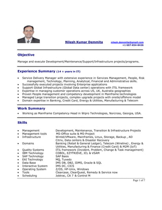 Page 1 of 7
Nilesh Kumar Demmita nilesh.demmita@gmail.com
+1 607-654-8426
Objective
Manage and execute Development/Maintenance/Support/Infrastructure projects/programs.
Experience Summary (14 + years in IT)
• Service Delivery Manager with extensive experience in Services Management, People, Risk
management, Technology, Planning, Analytical, Financial and Administrative skills.
• Successfully executed projects involving Enterprise applications
• Support Global Infrastructure (Global Data center) operations with ITIL framework
• Expertise in managing customer operations across US, UK, Australia geographies
• Proven People management and competency development in Mainframe technologies
• Managed Large transition projects, complex upgrade projects with onsite/offshore model
• Domain expertise in Banking, Credit Card, Energy & Utilities, Manufacturing & Telecom
Work Summary
• Working as Mainframe Competency Head in Wipro Technologies, Norcross, Georgia, USA.
Skills
• Management Development, Maintenance, Transition & Infrastructure Projects
• Management tools MS-Office suite & MS-Project
• Infrastructure Wintel/VMware, Mainframes, Linux, Storage, Backup , AD
Citrix, Data centers & Disaster Recovery
• Domains Banking (Retail & General Ledger), Telecom (Wireline) , Energy &
Utilities, Manufacturing & Finance (Credit Card) & M2M (IoT)
• Quality Systems ITIL framework (Incident, Problem, Change & Task management)
• IBM Technology COBOL, EZYTRIEVE, JCL & VSAM
• SAP Technology SAP Basis
• EAI Technology MQ, Tuxedo
• Data Base IMS DB, DB2, IDMS, Oracle & SQL
• Interactive System IMS DC, CICS
• Operating System Z/OS, HP-Unix, Windows
• Tools Clearcase, ClearQuest, Remedy & Service now
• Scheduling Jobtrac, CA 7 & Control M
 