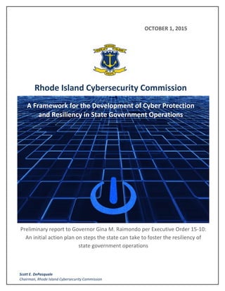  
 
 
 
 
 
 
 
 
Preliminary report to Governor Gina M. Raimondo per Executive Order 15‐10: 
An initial action plan on steps the state can take to foster the resiliency of 
state government operations  
 
 
                                                                                   OCTOBER 1, 2015
 
 
   
 
Rhode Island Cybersecurity Commission	
A Framework for the Development of Cyber Protection 
and Resiliency in State Government Operations 
 
 
 
   Scott E. DePasquale 
Chairman, Rhode Island Cybersecurity Commission 
 