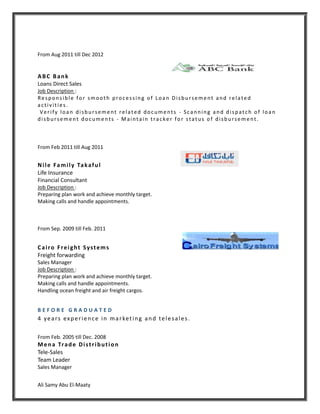 Ali Samy Abu El-Maaty
From Aug 2011 till Dec 2012
ABC Bank
Loans Direct Sales
Job Description :
Responsible for smooth processing of Loan Disbursement and related
activities .
Verify loan disbursement related documents - Scanning and dispatch of loan
disbursement documents - Maintain tracker for status of disbursement.
From Feb 2011 till Aug 2011
Nile Family Takaful
Life Insurance
Financial Consultant
Job Description :
Preparing plan work and achieve monthly target.
Making calls and handle appointments.
From Sep. 2009 till Feb. 2011
Cairo Freight Systems
Freight forwarding
Sales Manager
Job Description :
Preparing plan work and achieve monthly target.
Making calls and handle appointments.
Handling ocean freight and air freight cargos.
B E F O R E G R A D U A T E D
4 years experience in marketing and telesales.
From Feb. 2005 till Dec. 2008
Mena Trade Distribution
Tele-Sales
Team Leader
Sales Manager
 