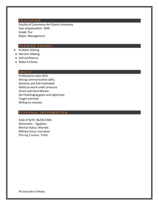 Ali Samy Abu El-Maaty
E D U C A T I O N
Faculty of Commerce-Ain Shams University.
Year of graduation: 2009
Grade: Fair
Major: Management
T R A N I N G C O U R S E
 Problem Solving
 Decision Making
 Self-confidence
 Make A Choice
S K I L L S
Professional sales skills
Strong communication skills.
Dynamic and Self-motivated
Ability to work under pressure
Smart and Hard Worker.
Set Challenging goals and objectives
Target oriented
Willing to relocate.
P E R S O N A L I N F O R M A T I O N
Date of birth: 06/05/1983.
Nationality : Egyptian.
Marital Status: Married.
Military Status: Exempted.
Driving License: Valid.
 