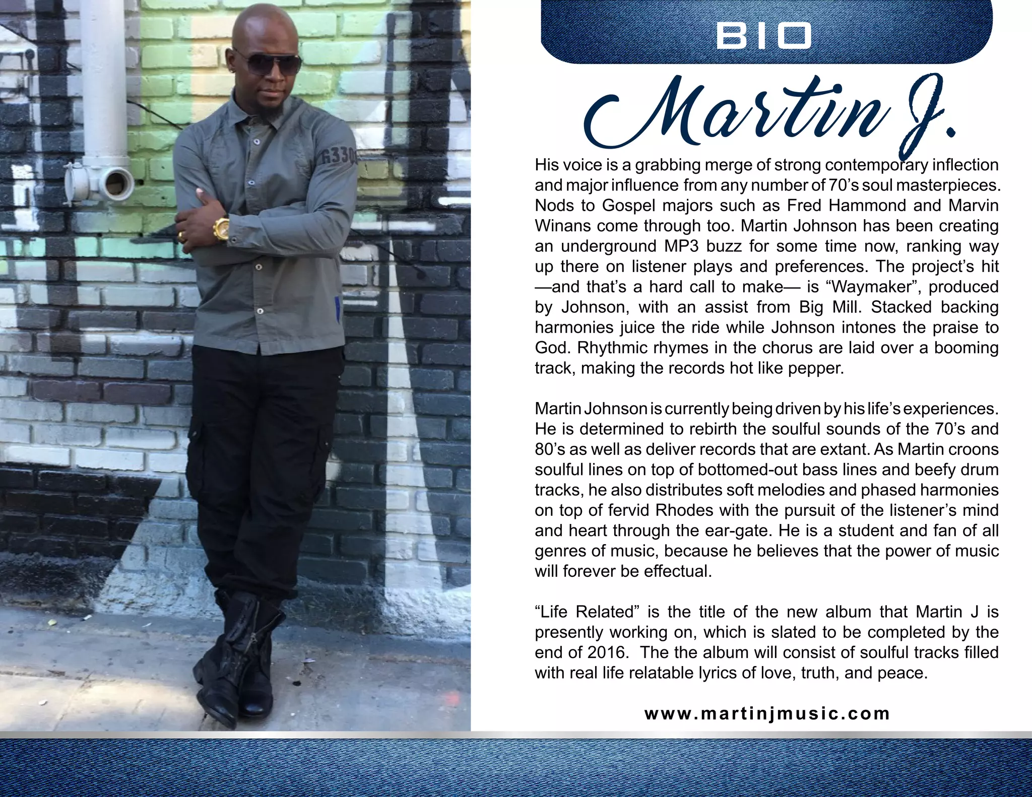 BIO
His voice is a grabbing merge of strong contemporary inflection
and major influence from any number of 70’s soul masterpieces.
Nods to Gospel majors such as Fred Hammond and Marvin
Winans come through too. Martin Johnson has been creating
an underground MP3 buzz for some time now, ranking way
up there on listener plays and preferences. The project’s hit
—and that’s a hard call to make— is “Waymaker”, produced
by Johnson, with an assist from Big Mill. Stacked backing
harmonies juice the ride while Johnson intones the praise to
God. Rhythmic rhymes in the chorus are laid over a booming
track, making the records hot like pepper.
MartinJohnsoniscurrentlybeingdrivenbyhislife’sexperiences.
He is determined to rebirth the soulful sounds of the 70’s and
80’s as well as deliver records that are extant. As Martin croons
soulful lines on top of bottomed-out bass lines and beefy drum
tracks, he also distributes soft melodies and phased harmonies
on top of fervid Rhodes with the pursuit of the listener’s mind
and heart through the ear-gate. He is a student and fan of all
genres of music, because he believes that the power of music
will forever be effectual.
“Life Related” is the title of the new album that Martin J is
presently working on, which is slated to be completed by the
end of 2016. The the album will consist of soulful tracks filled
with real life relatable lyrics of love, truth, and peace.
www.martinjmusic.com
Martin J.
 