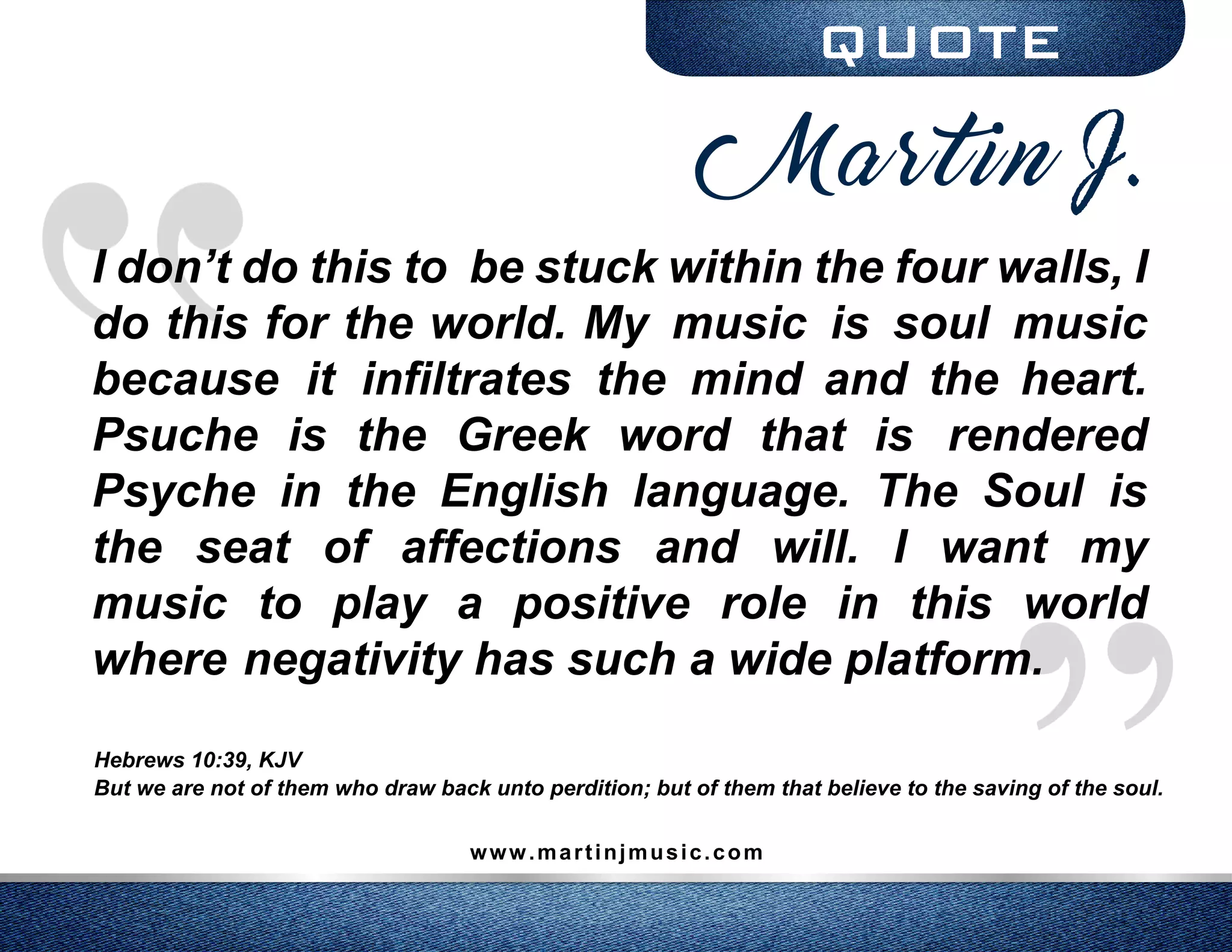 QUOTE
I don’t do this to be stuck within the four walls, I
do this for the world. My music is soul music
because it infiltrates the mind and the heart.
Psuche is the Greek word that is rendered
Psyche in the English language. The Soul is
the seat of affections and will. I want my
music to play a positive role in this world
where negativity has such a wide platform.
Hebrews 10:39, KJV
But we are not of them who draw back unto perdition; but of them that believe to the saving of the soul.
www.martinjmusic.com
Martin J.
 