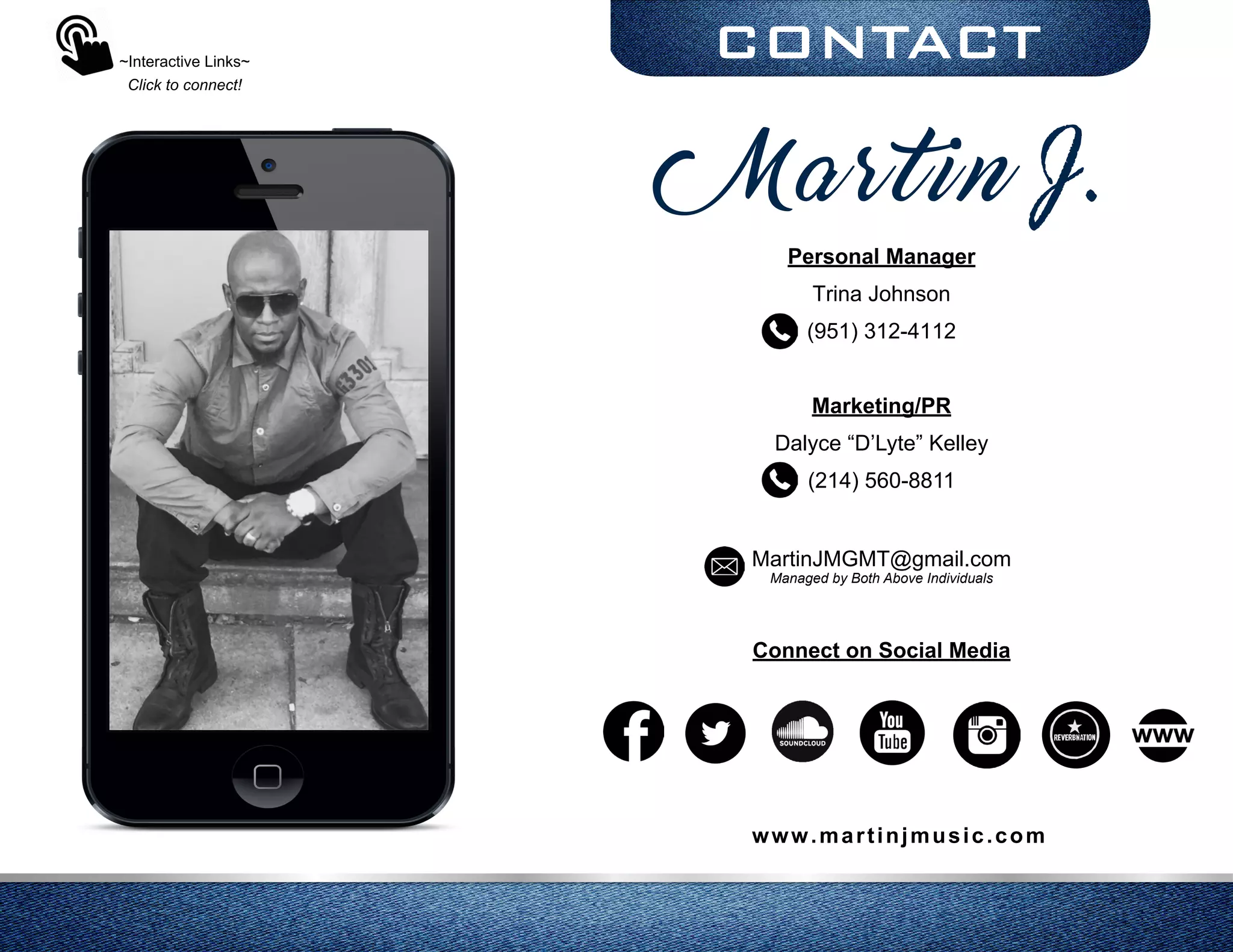 CONTACT
Personal Manager
Trina Johnson
(951) 312-4112
Marketing/PR
Dalyce “D’Lyte” Kelley
(214) 560-8811
MartinJMGMT@gmail.com
Managed by Both Above Individuals
Connect on Social Media
~Interactive Links~
Click to connect!
www.martinjmusic.com
Martin J.
 