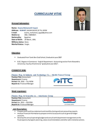 CURRICULUM VITAE
Personal information:
Name: Osama MohamedEl Sayed.
Address: KUWAIT,SALWA BLOCK10 TILL NOW
E-mail: osama_mohamed_egypt@yahoo.com
Mobile no: +965 / 60054017.
Nationality: Egyptian.
Date of Birth: 29 March, 1991.
Military status: Done.
Marital Status: Single.
Education:
 GraduatedfromTarek BenZiad School,Graduationyear2007
 B.SC.Degree inCommerce - EnglishDepartment - AccountingsectionfromAlexandria
University,Facultyof Commerce "graduationyear2011".
CURRENT JOB:
Finance Dep. At Industry and Technology Co. - Sheikh Youssef Group
PositionTitle:Accountant
Department: Finance
Period:FEB. 2016 – TILL NOW
Reports to: Financial Manager
Work experience:
Finance Dep. At Senyorita co. – Americana Group
PositionTitle:Accountant
Department: Finance
Period:Oct. 2013 – FEB 2016
Reports to: Financial Manager
` Job Description:
 Prepare profitandlossstatementandmonthlyclosingandcostaccounting reports.
 Analyze financialinformationtoprepare entriestoaccountssuchas general ledger
accounts.
 Developthe annual operatingbudgetandconsultwithdepartmentmanagementonthe
fiscal aspectsof program planning,salaryrecommendationandotheradministrative actions.
 