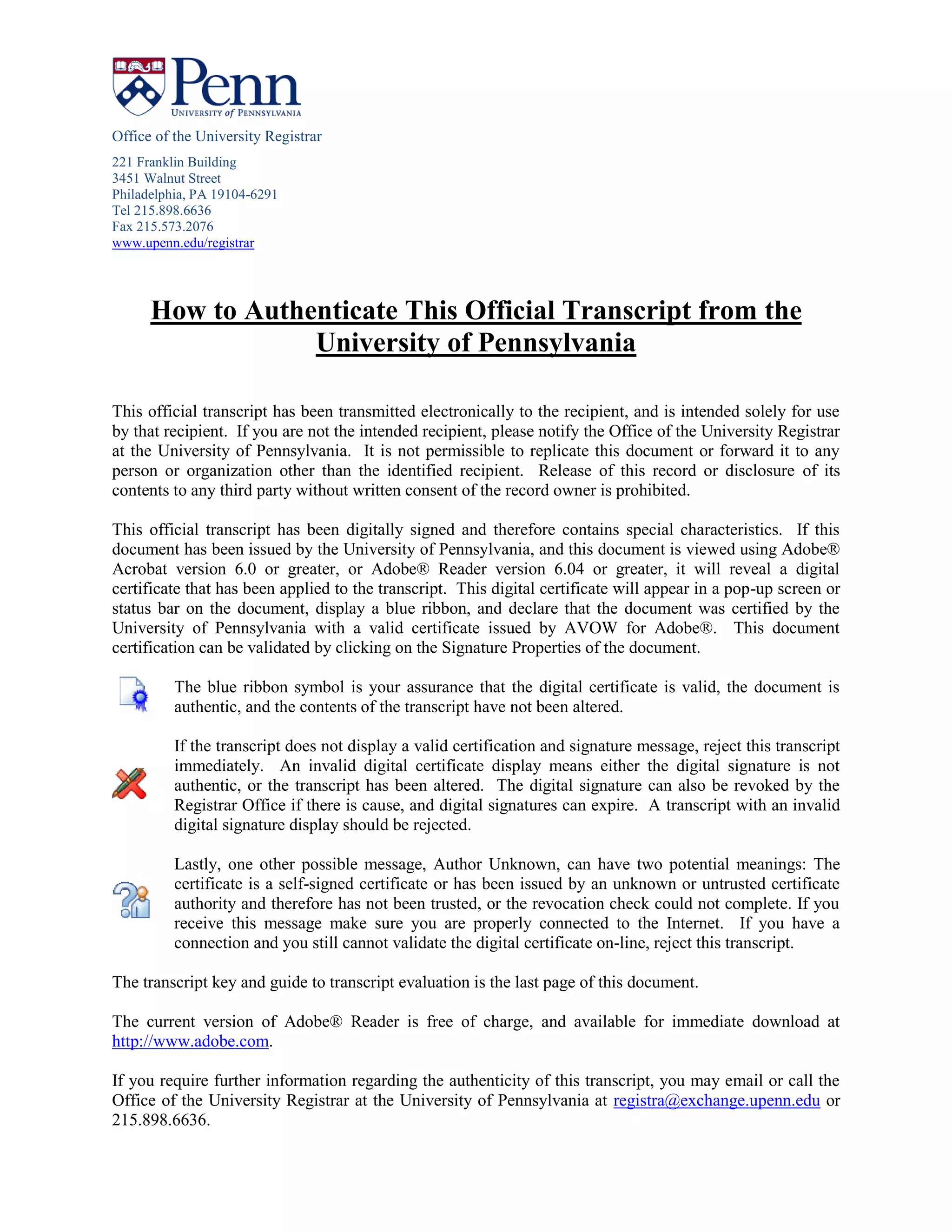 Office of the University Registrar
221 Franklin Building
3451 Walnut Street
Philadelphia, PA 19104-6291
Tel 215.898.6636
Fax 215.573.2076
www.upenn.edu/registrar
How to Authenticate This Official Transcript from the
University of Pennsylvania
This official transcript has been transmitted electronically to the recipient, and is intended solely for use
by that recipient. If you are not the intended recipient, please notify the Office of the University Registrar
at the University of Pennsylvania. It is not permissible to replicate this document or forward it to any
person or organization other than the identified recipient. Release of this record or disclosure of its
contents to any third party without written consent of the record owner is prohibited.
This official transcript has been digitally signed and therefore contains special characteristics. If this
document has been issued by the University of Pennsylvania, and this document is viewed using Adobe®
Acrobat version 6.0 or greater, or Adobe® Reader version 6.04 or greater, it will reveal a digital
certificate that has been applied to the transcript. This digital certificate will appear in a pop-up screen or
status bar on the document, display a blue ribbon, and declare that the document was certified by the
University of Pennsylvania with a valid certificate issued by AVOW for Adobe®. This document
certification can be validated by clicking on the Signature Properties of the document.
The blue ribbon symbol is your assurance that the digital certificate is valid, the document is
authentic, and the contents of the transcript have not been altered.
If the transcript does not display a valid certification and signature message, reject this transcript
immediately. An invalid digital certificate display means either the digital signature is not
authentic, or the transcript has been altered. The digital signature can also be revoked by the
Registrar Office if there is cause, and digital signatures can expire. A transcript with an invalid
digital signature display should be rejected.
Lastly, one other possible message, Author Unknown, can have two potential meanings: The
certificate is a self-signed certificate or has been issued by an unknown or untrusted certificate
authority and therefore has not been trusted, or the revocation check could not complete. If you
receive this message make sure you are properly connected to the Internet. If you have a
connection and you still cannot validate the digital certificate on-line, reject this transcript.
The transcript key and guide to transcript evaluation is the last page of this document.
The current version of Adobe® Reader is free of charge, and available for immediate download at
http://www.adobe.com.
If you require further information regarding the authenticity of this transcript, you may email or call the
Office of the University Registrar at the University of Pennsylvania at registra@exchange.upenn.edu or
215.898.6636.
-
CopyofOfficialTranscript
-
 