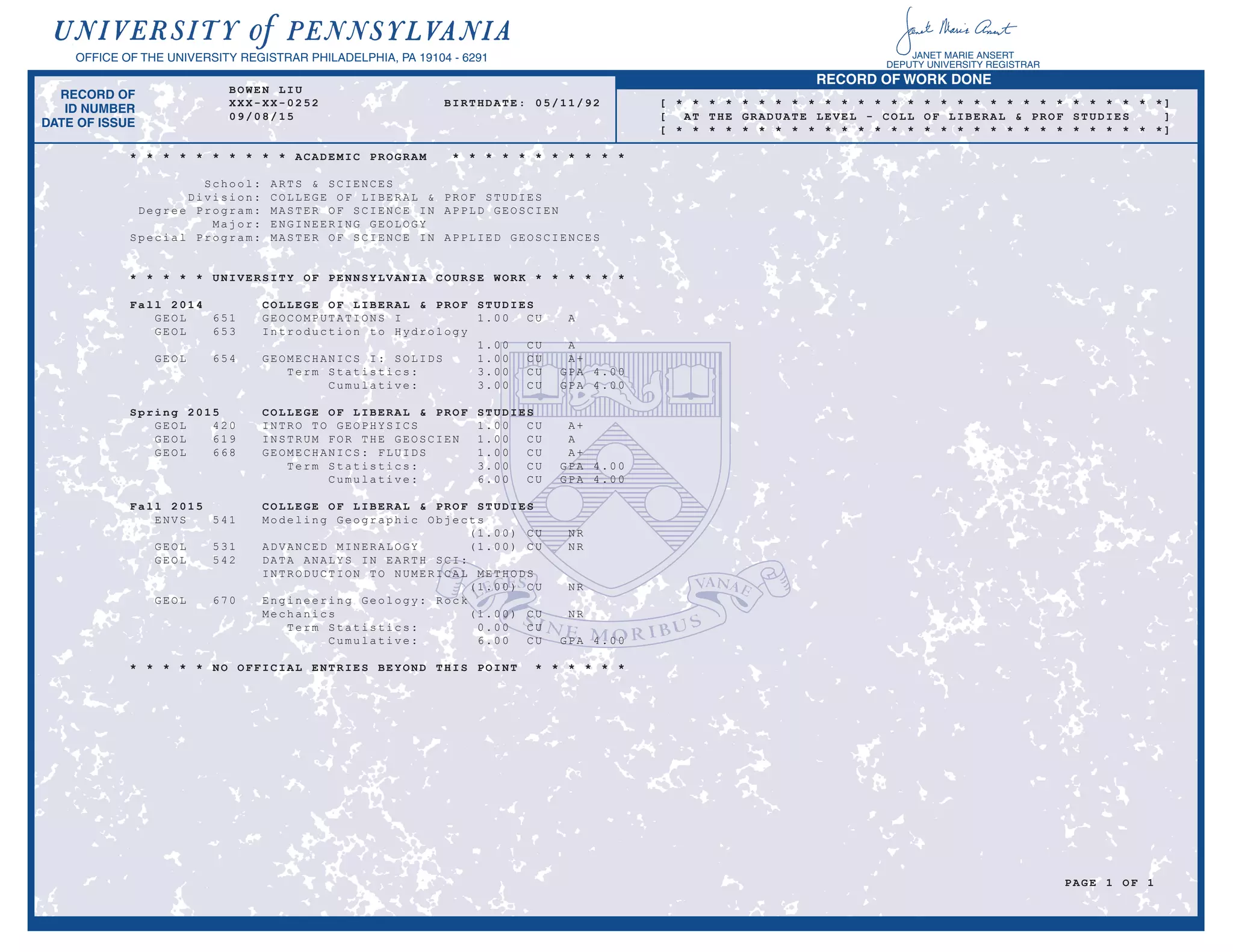 RECORD OF WORK DONE
RECORD OF
ID NUMBER
DATE OF ISSUE
OFFICE OF THE UNIVERSITY REGISTRAR PHILADELPHIA, PA 19104 - 6291 JANET MARIE ANSERT
DEPUTY UNIVERSITY REGISTRAR
BOWEN LIU
XXX-XX-0252 BIRTHDATE: 05/11/92 [ * * * * * * * * * * * * * * * * * * * * * * * * * * * * * *]
09/08/15 [ AT THE GRADUATE LEVEL - COLL OF LIBERAL & PROF STUDIES ]
[ * * * * * * * * * * * * * * * * * * * * * * * * * * * * * *]
* * * * * * * * * * ACADEMIC PROGRAM * * * * * * * * * * *
School: ARTS & SCIENCES
Division: COLLEGE OF LIBERAL & PROF STUDIES
Degree Program: MASTER OF SCIENCE IN APPLD GEOSCIEN
Major: ENGINEERING GEOLOGY
Special Program: MASTER OF SCIENCE IN APPLIED GEOSCIENCES
* * * * * UNIVERSITY OF PENNSYLVANIA COURSE WORK * * * * * *
Fall 2014 COLLEGE OF LIBERAL & PROF STUDIES
GEOL 651 GEOCOMPUTATIONS I 1.00 CU A
GEOL 653 Introduction to Hydrology
1.00 CU A
GEOL 654 GEOMECHANICS I: SOLIDS 1.00 CU A+
Term Statistics: 3.00 CU GPA 4.00
Cumulative: 3.00 CU GPA 4.00
Spring 2015 COLLEGE OF LIBERAL & PROF STUDIES
GEOL 420 INTRO TO GEOPHYSICS 1.00 CU A+
GEOL 619 INSTRUM FOR THE GEOSCIEN 1.00 CU A
GEOL 668 GEOMECHANICS: FLUIDS 1.00 CU A+
Term Statistics: 3.00 CU GPA 4.00
Cumulative: 6.00 CU GPA 4.00
Fall 2015 COLLEGE OF LIBERAL & PROF STUDIES
ENVS 541 Modeling Geographic Objects
(1.00) CU NR
GEOL 531 ADVANCED MINERALOGY (1.00) CU NR
GEOL 542 DATA ANALYS IN EARTH SCI:
INTRODUCTION TO NUMERICAL METHODS
(1.00) CU NR
GEOL 670 Engineering Geology: Rock
Mechanics (1.00) CU NR
Term Statistics: 0.00 CU
Cumulative: 6.00 CU GPA 4.00
* * * * * NO OFFICIAL ENTRIES BEYOND THIS POINT * * * * * *
PAGE 1 OF 1
-
Copy of Official Transcript
-
 