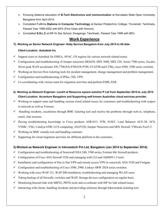 2
 Pursuing distance education of B.Tech Electronics and communication at Karnataka State Open University,
Bangalore from April 2014.
 Completed Fulltime Diploma in Computer Technology at Sankar Polytechnic College, Tirunelveli, Tamilnadu.
Passed Year 1999-2002 with 84% (First Class with Honors).
 Completed S.S.L.C at KR Hr Sec School, Sivaganga, Tamilnadu. Passed Year 1999 with 86%.
Work Experience
1). Working as Senior Network Engineer- Kelly Service Bangalore from July 2015 to till date
Client Location: Autodesk Inc
 Support users in Autodesk for EMEA, APAC, US regions for various network related issues.
 Configuration and troubleshooting of Juniper netscreen SRX650, SRX 3600, SRX 220, Arista 7500 series, Zscaler,
Silver peak WAN accelerator NX-7700,NX-8700,NX-9700, F5 GTM and LTMs, cisco 6500, 3500 series switches
 Working on Service-Now ticketing tools for incident management, change management and problem management.
 Configuration and troubleshooting of IPSec, SSL VPN.
 Co-coordinating with various team for migration activities and perform EMR, EER.
2). Working as Network Engineer- Level3 at Resource square solution P Ltd from September 2014 to July 2015
Client Location: Accenture Bangalore and Supporting well known Australian cloud services provider.
 Working in support team and handling various cloud related issues for customers and troubleshooting with respect
to network as well as Vmware
 Handling incidents, escalations through BMC ticketing tool and resolve the problems through web-ex, telephone,
email, chat sessions.
 Having troubleshooting knowledge in Cisco products ASR1013, N7K, N1KV, Load Balancer ACE-30, ACS,
VNMC, VSG, Catalyst 6500, UCS computing, ASA5520, Juniper Netscreen and SRX firewall, VMware Esxi5.5.
 Working on BMC remedy tool and handling customer.
 Supporting for cloud migration activities for different platform to the customers.
3).Worked as Network Engineer in Inknowtech Pvt Ltd, Bangalore (Jan 2014 to September 2014).
 Configuration and troubleshooting of Sonicwall NSA 240, 3500 series, Fortinet 60c firewall products.
 Configuration of Cisco ASA firewall 5520 and managing with CLI and ASDMV1.5 tools.
 Installation and configuration of Site to Site VPN and remote access VPN in sonicwall, ASA 5520 and Fortgate.
 Configuration and troubleshooting of Cisco 3500, 2900, Linksys SRW 2024 series switches.
 Working with cisco WAP 121, WAP 200 installation, troubleshooting and managing WLAN users.
 Taking backup of all firewalls, switches and WAP, Storage devices configuration on regular basis.
 Monitoring Internet link with MRTG, PRTG tools and co-ordinate with ISP for link related issues.
 Interacting with clients, handling incidents and providing solutions through Inknowdesk ticketing tool.
 