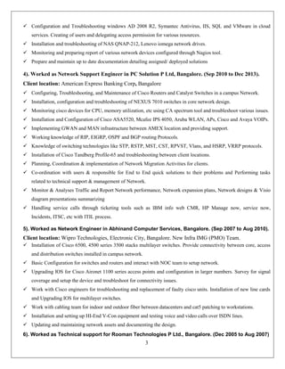 3
 Configuration and Troubleshooting windows AD 2008 R2, Symantec Antivirus, IIS, SQL and VMware in cloud
services. Creating of users and delegating access permission for various resources.
 Installation and troubleshooting of NAS QNAP-212, Lenovo iomega network drives.
 Monitoring and preparing report of various network devices configured through Nagios tool.
 Prepare and maintain up to date documentation detailing assigned/ deployed solutions
4). Worked as Network Support Engineer in PC Solution P Ltd, Bangalore. (Sep 2010 to Dec 2013).
Client location: American Express Banking Corp, Bangalore
 Configuring, Troubleshooting, and Maintenance of Cisco Routers and Catalyst Switches in a campus Network.
 Installation, configuration and troubleshooting of NEXUS 7010 switches in core network design.
 Monitoring cisco devices for CPU, memory utilization, etc using CA spectrum tool and troubleshoot various issues.
 Installation and Configuration of Cisco ASA5520, Mcafee IPS 4050, Aruba WLAN, APs, Cisco and Avaya VOIPs.
 Implementing GWAN and MAN infrastructure between AMEX location and providing support.
 Working knowledge of RIP, EIGRP, OSPF and BGP routing Protocols.
 Knowledge of switching technologies like STP, RSTP, MST, CST, RPVST, Vlans, and HSRP, VRRP protocols.
 Installation of Cisco Tandberg Profile-65 and troubleshooting between client locations.
 Planning, Coordination & implementation of Network Migration Activities for clients.
 Co-ordination with users & responsible for End to End quick solutions to their problems and Performing tasks
related to technical support & management of Network.
 Monitor & Analyses Traffic and Report Network performance, Network expansion plans, Network designs & Visio
diagram presentations summarizing
 Handling service calls through ticketing tools such as IBM info web CMR, HP Manage now, service now,
Incidents, ITSC, etc with ITIL process.
5). Worked as Network Engineer in Abhinand Computer Services, Bangalore. (Sep 2007 to Aug 2010).
Client location: Wipro Technologies, Electronic City, Bangalore. New Infra IMG (PMO) Team.
 Installation of Cisco 6500, 4500 series 3500 stacks multilayer switches. Provide connectivity between core, access
and distribution switches installed in campus network.
 Basic Configuration for switches and routers and interact with NOC team to setup network.
 Upgrading IOS for Cisco Aironet 1100 series access points and configuration in larger numbers. Survey for signal
coverage and setup the device and troubleshoot for connectivity issues.
 Work with Cisco engineers for troubleshooting and replacement of faulty cisco units. Installation of new line cards
and Upgrading IOS for multilayer switches.
 Work with cabling team for indoor and outdoor fiber between datacenters and cat5 patching to workstations.
 Installation and setting up HI-End V-Con equipment and testing voice and video calls over ISDN lines.
 Updating and maintaining network assets and documenting the design.
6). Worked as Technical support for Rooman Technologies P Ltd., Bangalore. (Dec 2005 to Aug 2007)
 