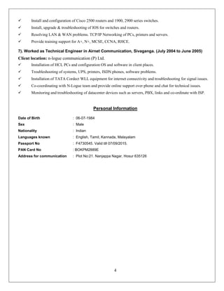 4
 Install and configuration of Cisco 2500 routers and 1900, 2900 series switches.
 Install, upgrade & troubleshooting of IOS for switches and routers.
 Resolving LAN & WAN problems. TCP/IP Networking of PCs, printers and servers.
 Provide training support for A+, N+, MCSE, CCNA, RHCE.
7). Worked as Technical Engineer in Airnet Communication, Sivaganga. (July 2004 to June 2005)
Client location: n-logue communication (P) Ltd.
 Installation of HCL PCs and configuration OS and software in client places.
 Troubleshooting of systems, UPS, printers, ISDN phones, software problems.
 Installation of TATA Cordect WLL equipment for internet connectivity and troubleshooting for signal issues.
 Co-coordinating with N-Logue team and provide online support over phone and chat for technical issues.
 Monitoring and troubleshooting of datacenter devices such as servers, PBX, links and co-ordinate with ISP.
Personal Information
Date of Birth : 06-07-1984
Sex : Male
Nationality : Indian
Languages known : English, Tamil, Kannada, Malayalam
Passport No : F4730545. Valid till 07/09/2015.
PAN Card No : BOKPM2889E
Address for communication : Plot No:21. Nanjappa Nagar, Hosur 635126
 