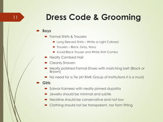 Dress Code & Grooming
 Boys
 Formal Shirts & Trousers
 Long Sleeved Shirts – White or Light Colored
 Trousers – Black, Gray, Navy
 Avoid Black Trouser and White Shirt Combo
 Neatly Combed Hair
 Cleanly Shaven
 Neatly polished Formal Shoes with matching belt (Black or
Brown)
 No need for a Tie (At RMK Group of Institutions it is a must)
 Girls
 Salwar Kameez with neatly pinned dupatta
 Jewelry should be minimal and subtle
 Neckline should be conservative and not low
 Clothing should not be transparent, nor form fitting
11
 
