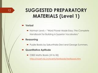 SUGGESTED PREPARATORY
MATERIALS (Level 1)
 Verbal
 Norman Lewis – “Word Power Made Easy: The Complete
Handbook For Building A Superior Vocabulary”
 Reasoning
 Puzzle Books by Sakunthala Devi and George Summers.
 Quantitative Aptitude
 CBSE Maths Books (VI to XII)
http://ncert.nic.in/ncerts/textbook/textbook.htm
12
 