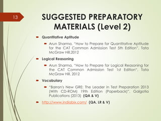SUGGESTED PREPARATORY
MATERIALS (Level 2)
 Quantitative Aptitude
 Arun Sharma, “How to Prepare for Quantitative Aptitude
for the CAT Common Admission Test 5th Edition”, Tata
McGraw Hill,2012
 Logical Reasoning
 Arun Sharma, “How to Prepare for Logical Reasoning for
the CAT Common Admission Test 1st Edition“, Tata
McGraw Hill, 2012
 Vocabulary
 “Barron's New GRE: The Leader in Test Preparation 2013
(With CD-ROM) 19th Edition (Paperback)”, Galgotia
Publications (2013) (QA & V)
 http://www.indiabix.com/ (QA, LR & V)
13
 