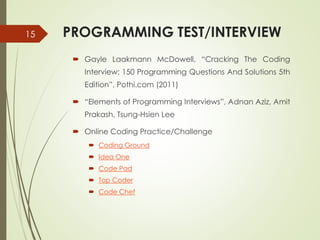 PROGRAMMING TEST/INTERVIEW
 Gayle Laakmann McDowell, “Cracking The Coding
Interview: 150 Programming Questions And Solutions 5th
Edition”, Pothi.com (2011)
 “Elements of Programming Interviews”, Adnan Aziz, Amit
Prakash, Tsung-Hsien Lee
 Online Coding Practice/Challenge
 Coding Ground
 Idea One
 Code Pad
 Top Coder
 Code Chef
15
 