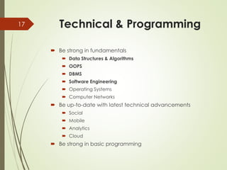 Technical & Programming
 Be strong in fundamentals
 Data Structures & Algorithms
 OOPS
 DBMS
 Software Engineering
 Operating Systems
 Computer Networks
 Be up-to-date with latest technical advancements
 Social
 Mobile
 Analytics
 Cloud
 Be strong in basic programming
17
 