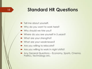 Standard HR Questions
 Tell me about yourself.
 Why do you want to work here?
 Why should we hire you?
 Where do you see yourself in 5 years?
 What are your strengths?
 What are your weaknesses?
 Are you willing to relocate?
 Are you willing to work in night shifts?
 Any General Questions – Economy, Sports, Cinema,
Politics, Technology etc.
18
 