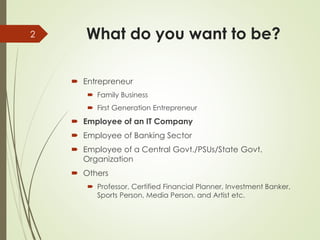 What do you want to be?
 Entrepreneur
 Family Business
 First Generation Entrepreneur
 Employee of an IT Company
 Employee of Banking Sector
 Employee of a Central Govt./PSUs/State Govt.
Organization
 Others
 Professor, Certified Financial Planner, Investment Banker,
Sports Person, Media Person, and Artist etc.
2
 