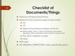 Checklist of
Documents/Things
 Minimum 4 Passport-Size Photos.
 Minimum 3 sets of photocopies of documents
 10th
 12th
 Diploma Consolidated & Degree Certificate
 Mark sheets from 1st Sem to recently concluded
semester. (Get attestation from HoD for recent sem)
 PEN. (DON’T BORROW or LEND)
 Folder
 PAN card
 NO ORIGINAL CERTIFICATES, unless specifically asked.
22
 