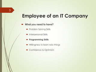 Employee of an IT Company
 What you need to have?
 Problem Solving Skills
 Interpersonal Skills
 Programming Skills
 Willingness to learn new things
 Confidence & Optimism
3
 