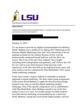 OFER MINTZ
ASSISTANT PROFESSOR OF MARKETING E.J. OURSO COLLEGE OF BUSINESS
LOUISIANA STATE UNIVERSITY
Dear	
  Nike	
  Internship	
  Recruiting	
  Committee:	
  	
  
E-MAIL: OMINTZ@LSU.EDU PHONE: (949) 824-8368 WEBSITE:
WWW.OFERMINTZ.COM
October 13, 2015
It’s my honor to provide my highest recommendation for Bethany
Smith. Bethany was a student in my Spring 2015 Marketing on the
Internet (Digital Marketing) class and I also selected her to be my
graduate assistant for the summer because of how well she
professionally conducted herself and how well she did in my
course. She is one of the top 5 best students I have taught
(including both undergraduate and graduate), and I believe she will
do very well as your intern because of her previous work
experience, work ethic and skill-set she displayed in my class, and
prior analysis she has conducted for Nike Basketball’s 2015 social
media marketing campaign.
In the class I teach, I require students to undertake an analytic
approach to digital marketing. The three major group assignments
in the course forced Bethany to apply the theoretical knowledge
learned in my class on real-life digital marketing analytic
challenges. One of the specific assignments was in collaboration
with Nike Basketball, where Bethany turned in one of the best
analysis I have ever seen. For another project in which students
provided internet marketing recommendations for a local non-
profit, Bethany’s group also received the highest grades; and last,
 