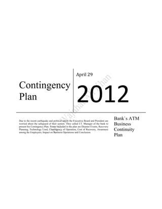 Contingency
Plan
April 29
2012
Due to the recent earthquake and political unrest the Executive Board and President are
worried about the safeguard of their system. They called I.T. Manager of the bank to
present his Contingency Plan. Points included in the plan are Disaster Events, Recovery
Planning, Technology Used, Contingency of Operation, Cost of Recovery, Awareness
among the Employees, Impact on Business Operations and Conclusion.
Bank`s ATM
Business
Continuity
Plan
 