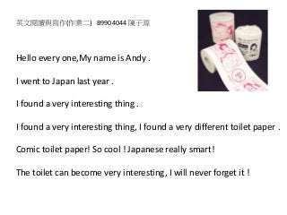 Hello every one,My name is Andy .
I went to Japan last year .
I found a very interesting thing .
I found a very interesting thing, I found a very different toilet paper .
Comic toilet paper! So cool ! Japanese really smart!
The toilet can become very interesting, I will never forget it !
英文閱讀與寫作(作業二) B9904044 陳子源
 