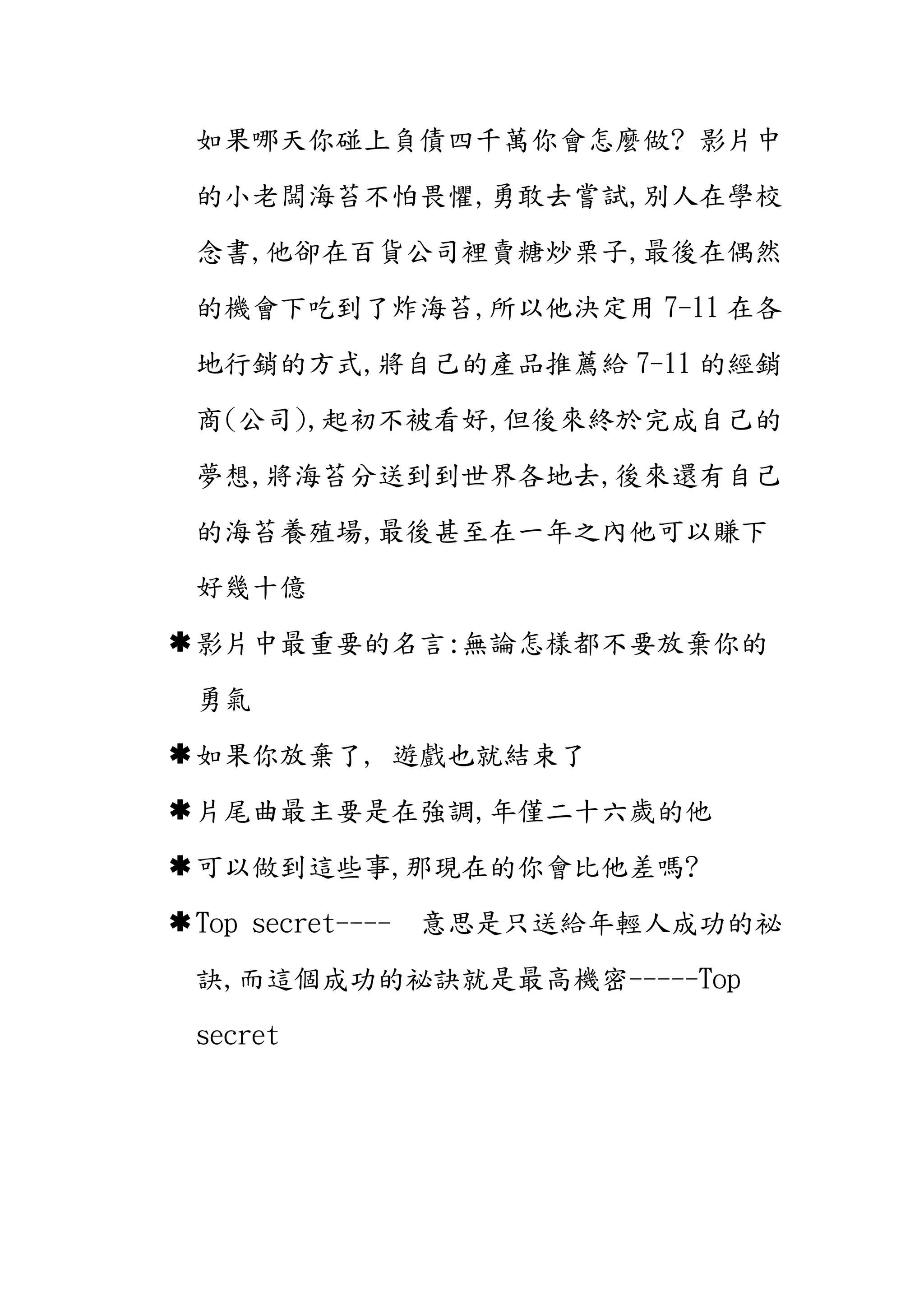如果哪天你碰上負債四千萬你會怎麼做? 影片中
的小老闆海苔不怕畏懼,勇敢去嘗試,別人在學校
念書,他卻在百貨公司裡賣糖炒栗子,最後在偶然
的機會下吃到了炸海苔,所以他決定用 7-11 在各
地行銷的方式,將自己的產品推薦給 7-11 的經銷
商(公司),起初不被看好,但後來終於完成自己的
夢想,將海苔分送到到世界各地去,後來還有自己
的海苔養殖場,最後甚至在一年之內他可以賺下
好幾十億
 影片中最重要的名言:無論怎樣都不要放棄你的
勇氣
 如果你放棄了, 遊戲也就結束了
 片尾曲最主要是在強調,年僅二十六歲的他
 可以做到這些事,那現在的你會比他差嗎?
 Top secret----

意思是只送給年輕人成功的祕

訣,而這個成功的祕訣就是最高機密-----Top
secret

 