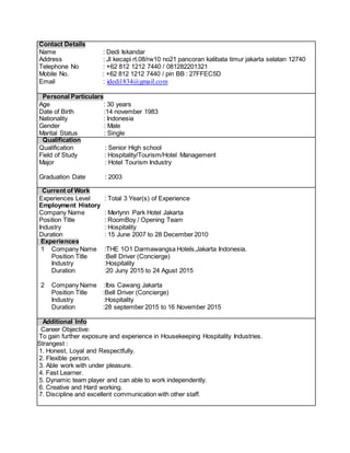Contact Details
Name : Dedi Iskandar
Address : Jl kecapi rt.08/rw10 no21 pancoran kalibata timur jakarta selatan 12740
Telephone No : +62 812 1212 7440 / 081282201321
Mobile No. : +62 812 1212 7440 / pin BB : 27FFEC5D
Email : idedi1834@gmail.com
Personal Particulars
Age : 30 years
Date of Birth :14 november 1983
Nationality : Indonesia
Gender : Male
Marital Status : Single
Qualification
Qualification : Senior High school
Field of Study : Hospitality/Tourism/Hotel Management
Major : Hotel Tourism Industry
Graduation Date : 2003
Current of Work
Experiences Level : Total 3 Year(s) of Experience
Employment History
Company Name : Merlynn Park Hotel Jakarta
Position Title : RoomBoy / Opening Team
Industry : Hospitality
Duration : 15 June 2007 to 28 December 2010
Experiences
1 Company Name :THE 1O1 Darmawangsa Hotels,Jakarta Indonesia.
Position Title :Bell Driver (Concierge)
Industry :Hospitality
Duration :20 Juny 2015 to 24 Agust 2015
2 Company Name :Ibis Cawang Jakarta
Position Title :Bell Driver (Concierge)
Industry :Hospitality
Duration :28 september 2015 to 16 November 2015
Additional Info
Career Objective:
To gain further exposure and experience in Housekeeping Hospitality Industries.
Strangest :
1. Honest, Loyal and Respectfully.
2. Flexible person.
3. Able work with under pleasure.
4. Fast Learner.
5. Dynamic team player and can able to work independently.
6. Creative and Hard working.
7. Discipline and excellent communication with other staff.
 