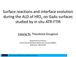 Surface reactions and interface evolution
during the ALD of HfO2 on GaAs surfaces
studied by in situ ATR-FTIR
Liwang Ye, Theodosia Gougousi
Department of Physics
University of Maryland, Baltimore County (UMBC),
Baltimore, MD 21250
1
University of Maryland, Baltimore County
 