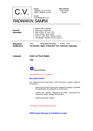 RADWANN.SAMRA
Personal
Information
 Marital status: Married.
 Nationality: Palestinian.
 Date of Birth: 8th June 1970.
 Place of Birth: Saudi Arabia.
 Hold of a valid Saudi Driving License.
 Transferable Resident Permit ( Iqama ).
Educational
Qualifications
1992 King Saud University Riyadh – KSA
The Bachelor’s Degree in Biomedical Tech. Instruments Engineering
Languages Arabic and Fluent English.
Jobs
General Electric
 September 2014 – to present
NL project leader
I am working as Non Listed Items ( Third Party Items ) project Leader for
DI systems.
- Analyzing the orders for past years released to suppliers to generate
the opportunities for productivity in all directions.
- Finding new suppliers, negotiating the prices, maintaining and
inhaling the quality, building T&C and SLA.
- Leading productivity projects.
 August – 2012 to September 2014
OTR Program Manager & Installation Leader
Mail address:
Saudi Arabia
Riyadh
Phone:
+966(505) 201 816 (cell)
+966(1) 4806054 (home)
E-mail:
rsamra60@yahoo.com
C.V.
 