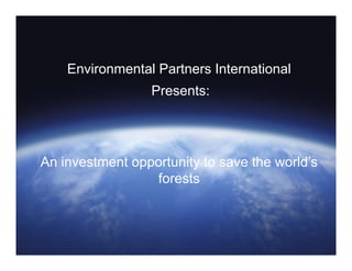 Environmental Partners International
Presents:
An investment opportunity to save the world’s
forests
 