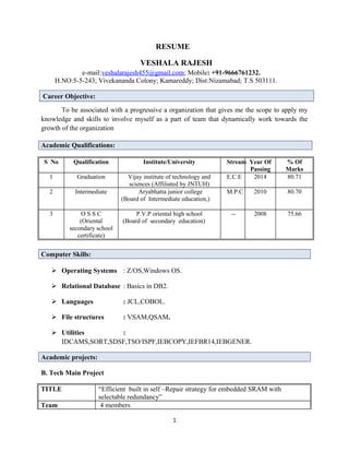 RESUME
VESHALA RAJESH
e-mail:veshalarajesh455@gmail.com; Mobile: +91-9666761232.
H.NO:5-5-243; Vivekananda Colony; Kamareddy; Dist:Nizamabad; T.S 503111.
Career Objective:
To be associated with a progressive a organization that gives me the scope to apply my
knowledge and skills to involve myself as a part of team that dynamically work towards the
growth of the organization
Academic Qualifications:
S No Qualification Institute/University Stream Year Of
Passing
% Of
Marks
1 Graduation Vijay institute of technology and
sciences (Affiliated by JNTUH)
E.C.E 2014 80.71
2 Intermediate Aryabhatta junior college
(Board of Intermediate education,)
M.P.C 2010 80.70
3 O S S C
(Oriental
secondary school
certificate)
P.V.P oriental high school
(Board of secondary education)
-- 2008 75.66
Computer Skills:
 Operating Systems : Z/OS,Windows OS.
 Relational Database : Basics in DB2.
 Languages : JCL,COBOL.
 File structures : VSAM,QSAM.
 Utilities :
IDCAMS,SORT,SDSF,TSO/ISPF,IEBCOPY,IEFBR14,IEBGENER.
Academic projects:
B. Tech Main Project
TITLE “Efficient built in self –Repair strategy for embedded SRAM with
selectable redundancy”
Team 4 members
1
 