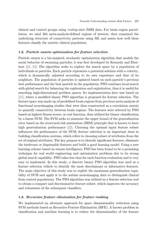 clinical and control groups using resting-state fMRI data. For brain region parcel-
lation, we used 264 meta-analysis-de¯ned regions of interest; then examined the
underlying structure of connectivity patterns using ML and assess how well these
features classify the autistic clinical population.
1.2. Particle swarm optimization for feature selection
Particle swarm is a bio-inspired, stochastic optimization algorithm that models the
social behavior of swarming particles; it was ¯rst developed by Kennedy and Eber-
hart [23, 24]. The algorithm seeks to explore the search space by a population of
individuals or particles. Each particle represents a potential solution with a velocity,
which is dynamically adjusted according to its own experience and that of its
neighbors. The population of particles is updated based on each particle's previous
best performance and the best particle in the population. PSO combines local search
with global search for balancing the exploration and exploitation, thus it is useful for
searching high-dimensional problem spaces. Its implementation here was based on
[21], where a modi¯ed binary PSO algorithm is proposed for feature selection. The
feature space was made up of prede¯ned brain regions from previous meta-analysis of
functional neuroimaging studies that were then constructed as a correlation matrix
to quantify connectivity between brain regions. The features were selected by PSO
based on highest ¯tness scores, or cost function, then utilized for binary classi¯cation
by a linear SVM. The SVM seeks to minimize the upper bound of the generalization
error based on the structural risk mimization (SRM) principle that is known to have
high generalization performance [22]. Choosing the optimal input feature subset
in°uences the performance of the SVM; feature selection is an important issue in
building classi¯cation systems, which refers to choosing subset of attributes from the
set of original attributes. The key purpose is to identify signi¯cant features, eliminate
the irrelevant or dispensable features and build a good learning model. Using a new
learning scheme based on swarm intelligence, PSO has been found to be a promising
technique for real world engineering and optimization problems due to its strong
global search capability. PSO takes less time for each function evaluation and is very
easy to implement. In this study, a discrete binary PSO algorithm was used as a
feature selection vehicle to identify the most discriminant or informative features.
The main objective of this study was to exploit the maximum generalization capa-
bility of SVM and apply it to the autism neuroimaging data to distinguish clinical
from control populations. The PSO algorithm was utilized as a feature selection tool
to obtain a compact and discriminative feature subset, which improves the accuracy
and robustness of the subsequent classi¯ers.
1.3. Recursive feature elimination for feature ranking
We implemented an alternate approach for space dimensionality reduction using
SVM methods based on Recursive Feature Elimination (RFE). A known problem in
classi¯cation and machine learning is to reduce the dimensionality of the feature
Towards Understanding Autism Risk Factors 207
 