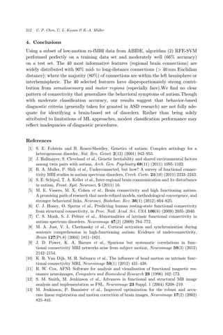 4. Conclusions
Using a subset of low-motion rs-fMRI data from ABIDE, algorithm (2) RFE-SVM
performed perfectly on a training data set and moderately well (66% accuracy)
on a test set. The 40 most informative features (regional brain connections) are
widely distributed with 90% mid- to long-distance connections (> 40 mm Euclidian
distance); where the majority (80%) of connections are within the left hemisphere or
interhemispheric. The 40 selected features have disproportionately strong contri-
bution from somatosensory and motor regions (especially face).We ¯nd no clear
pattern of connectivity that generalizes the behavioral symptoms of autism.Though
with moderate classi¯cation accuracy, our results suggest that behavior-based
diagnostic criteria (generally taken for granted in ASD research) are not fully ade-
quate for identifying a brain-based set of disorders. Rather than being solely
attributed to limitations of ML approaches, modest classi¯cation performance may
re°ect inadequacies of diagnostic procedures.
References
[1] S. E. Folstein and B. Rosen-Sheidley, Genetics of autism: Complex aetiology for a
heterogeneous disorder, Nat. Rev, Genet. 2(12) (2001) 943–955.
[2] J. Hallmayer, S. Cleveland et al., Genetic heritability and shared environmental factors
among twin pairs with autism, Arch. Gen. Psychiatry 68(11) (2011) 1095–1102.
[3] R. A. Muller, P. Shih et al., Underconnected, but how? A survey of functional connec-
tivity MRI studies in autism spectrum disorders, Cereb. Corte. 21(10) (2011) 2233–2243.
[4] S. E. Schipul, T. A. Keller et al., Inter-regional brain communication and its disturbance
in autism, Front. Syst. Neurosci. 5 (2011) 10.
[5] M. E. Vissers, M. X. Cohen et al., Brain connectivity and high functioning autism:
A promising path of research that needs re¯ned models, methodological convergence, and
stronger behavioral links, Neurosci. Biobehav. Rev. 36(1) (2012) 604–625.
[6] C. J. Honey, O. Sporns et al., Predicting human resting-state functional connectivity
from structural connectivity, in Proc. Natl. Acad. Sci. USA 106(6) (2009) 2035–2040.
[7] C. S. Monk, S. J. Peltier et al., Abnormalities of intrinsic functional connectivity in
autism spectrum disorders, Neuroimage 47(2) (2009) 764–772.
[8] M. A. Just, V. L. Cherkassky et al., Cortical activation and synchronization during
sentence comprehension in high-functioning autism: Evidence of underconnectivity,
Brain 127(Pt.8) (2004) 1811–1821.
[9] J. D. Power, K. A. Barnes et al., Spurious but systematic correlations in func-
tional connectivity MRI networks arise from subject motion, Neuroimage 59(3) (2012)
2142–2154.
[10] K. R. Van Dijk, M. R. Sabuncu et al., The in°uence of head motion on intrinsic func-
tional connectivity MRI, Neuroimage 59(1) (2012) 431–438.
[11] R. W. Cox, AFNI: Software for analysis and visualization of functional magnetic res-
onance neuroimages, Computers and Biomedical Research 29 (1996) 162–173.
[12] S. M. Smith, M. Jenkinson et al., Advances in functional and structural MR image
analysis and implementation as FSL, Neuroimage 23 Suppl. 1 (2004) S208–219.
[13] M. Jenkinson, P. Bannister et al., Improved optimization for the robust and accu-
rate linear registration and motion correction of brain images, Neuroimage 17(2) (2002)
825–841.
212 C. P. Chen, C. L. Keown & R.-A. M€uller
 