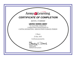 CERTIFICATE OF COMPLETIONCERTIFICATE OF COMPLETION
UNITED STATES ARMYUNITED STATES ARMY
has successfully completed the
Computer Based Training Program for
Certificate presented by
Stanley C. Davis
Project Director
Distributed Learning System
KEVIN J. PARRISH
CAPITAL BUDGETING: DISCOUNTED PAYBACK PERIOD
1 Hours
25 Dec 2015
 