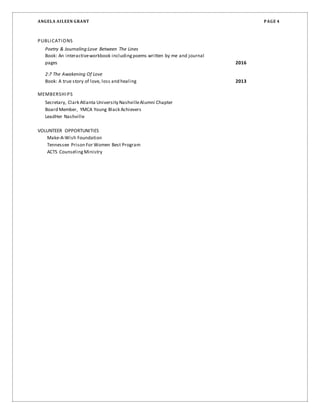 ANGELA AILEEN GRANT PAGE 4
PUBLICATIONS
Poetry & Journaling:Love Between The Lines
Book: An interactiveworkbook includingpoems written by me and journal
pages 2016
2:7 The Awakening Of Love
Book: A true story of love, loss and healing 2013
MEMBERSHIPS
Secretary, Clark Atlanta University NashvilleAlumni Chapter
Board Member, YMCA Young Black Achievers
LeadHer Nashville
VOLUNTEER OPPORTUNITIES
Make-A-Wish Foundation
Tennessee Prison For Women Best Program
ACTS CounselingMinistry
 