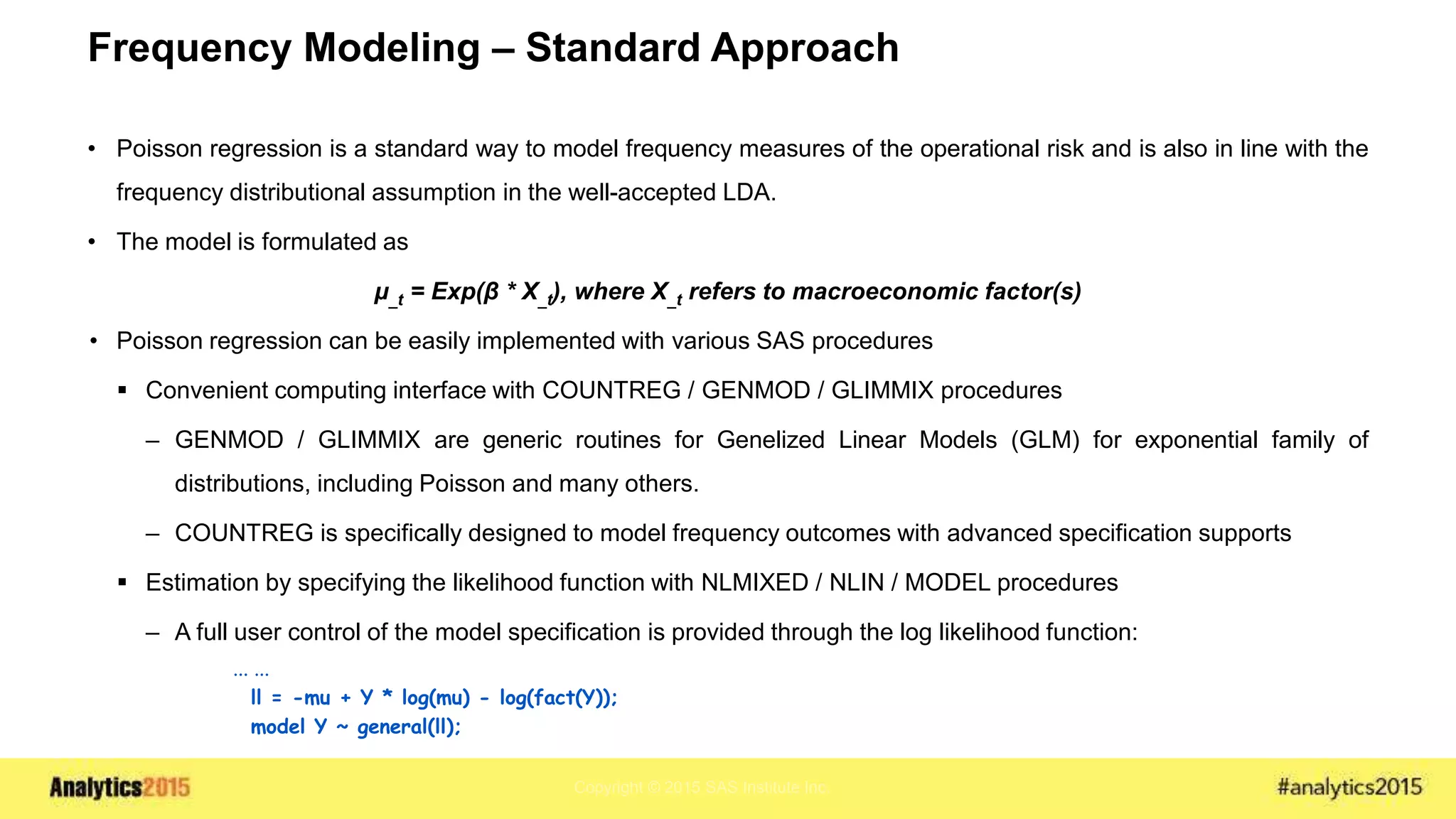 Copyright © 2015 SAS Institute Inc.
Frequency Modeling – Standard Approach
• Poisson regression is a standard way to model frequency measures of the operational risk and is also in line with the
frequency distributional assumption in the well-accepted LDA.
• The model is formulated as
μ_t = Exp(β * X_t), where X_t refers to macroeconomic factor(s)
• Poisson regression can be easily implemented with various SAS procedures
 Convenient computing interface with COUNTREG / GENMOD / GLIMMIX procedures
– GENMOD / GLIMMIX are generic routines for Genelized Linear Models (GLM) for exponential family of
distributions, including Poisson and many others.
– COUNTREG is specifically designed to model frequency outcomes with advanced specification supports
 Estimation by specifying the likelihood function with NLMIXED / NLIN / MODEL procedures
– A full user control of the model specification is provided through the log likelihood function:
... ...
ll = -mu + Y * log(mu) - log(fact(Y));
model Y ~ general(ll);
 