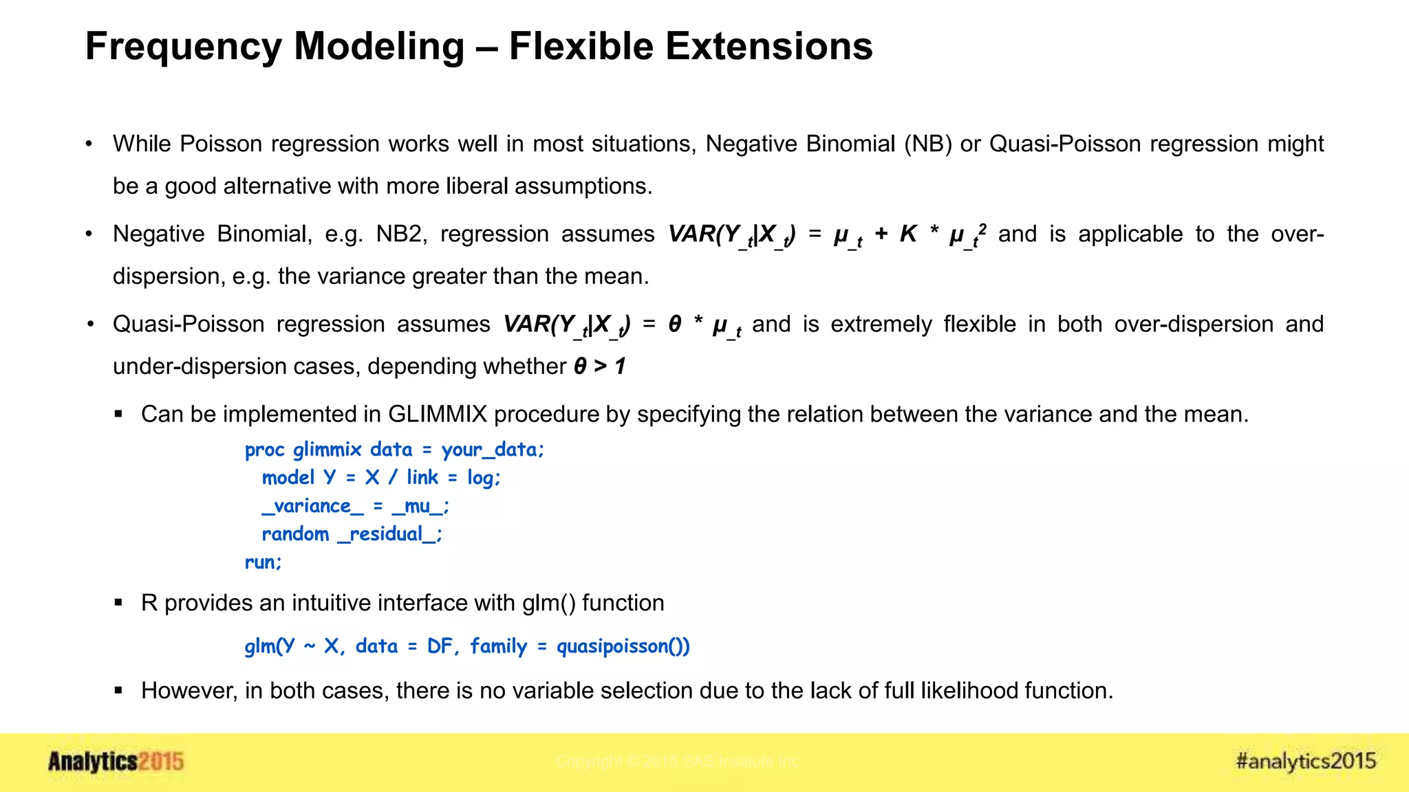 Copyright © 2015 SAS Institute Inc.
Frequency Modeling – Flexible Extensions
• While Poisson regression works well in most situations, Negative Binomial (NB) or Quasi-Poisson regression might
be a good alternative with more liberal assumptions.
• Negative Binomial, e.g. NB2, regression assumes VAR(Y_t|X_t) = μ_t + K * μ_t
2 and is applicable to the over-
dispersion, e.g. the variance greater than the mean.
• Quasi-Poisson regression assumes VAR(Y_t|X_t) = θ * μ_t and is extremely flexible in both over-dispersion and
under-dispersion cases, depending whether θ > 1
 Can be implemented in GLIMMIX procedure by specifying the relation between the variance and the mean.
proc glimmix data = your_data;
model Y = X / link = log;
_variance_ = _mu_;
random _residual_;
run;
 R provides an intuitive interface with glm() function
glm(Y ~ X, data = DF, family = quasipoisson())
 However, in both cases, there is no variable selection due to the lack of full likelihood function.
 