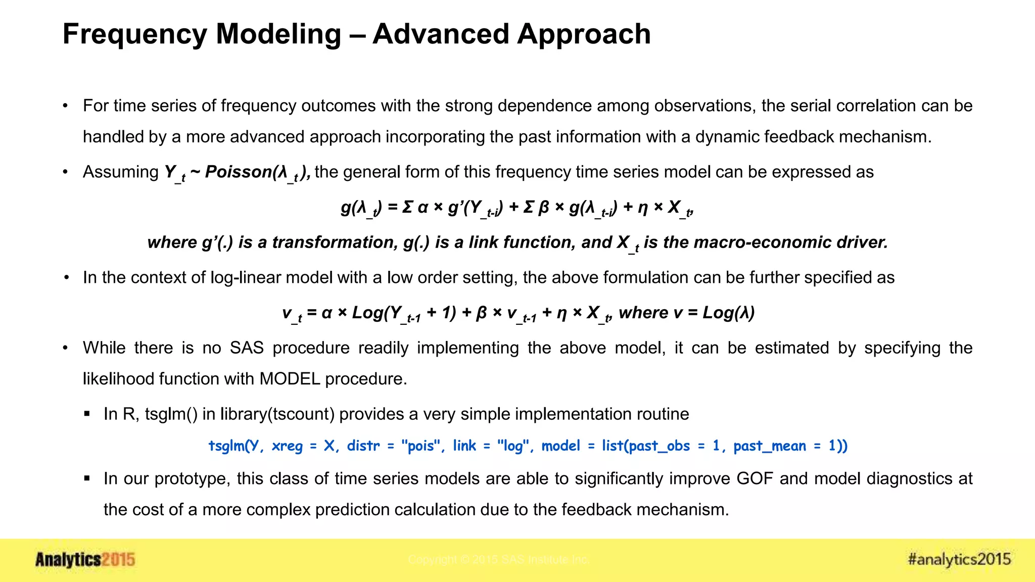 Copyright © 2015 SAS Institute Inc.
Frequency Modeling – Advanced Approach
• For time series of frequency outcomes with the strong dependence among observations, the serial correlation can be
handled by a more advanced approach incorporating the past information with a dynamic feedback mechanism.
• Assuming Y_t ~ Poisson(λ_t ), the general form of this frequency time series model can be expressed as
g(λ_t) = Σ α × g’(Y_t-i) + Σ β × g(λ_t-i) + η × X_t,
where g’(.) is a transformation, g(.) is a link function, and X_t is the macro-economic driver.
• In the context of log-linear model with a low order setting, the above formulation can be further specified as
ν_t = α × Log(Y_t-1 + 1) + β × ν_t-1 + η × X_t, where ν = Log(λ)
• While there is no SAS procedure readily implementing the above model, it can be estimated by specifying the
likelihood function with MODEL procedure.
 In R, tsglm() in library(tscount) provides a very simple implementation routine
tsglm(Y, xreg = X, distr = "pois", link = "log", model = list(past_obs = 1, past_mean = 1))
 In our prototype, this class of time series models are able to significantly improve GOF and model diagnostics at
the cost of a more complex prediction calculation due to the feedback mechanism.
 