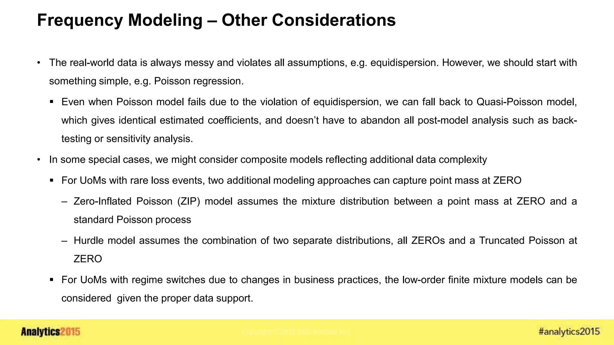 Copyright © 2015 SAS Institute Inc.
Frequency Modeling – Other Considerations
• The real-world data is always messy and violates all assumptions, e.g. equidispersion. However, we should start with
something simple, e.g. Poisson regression.
 Even when Poisson model fails due to the violation of equidispersion, we can fall back to Quasi-Poisson model,
which gives identical estimated coefficients, and doesn’t have to abandon all post-model analysis such as back-
testing or sensitivity analysis.
• In some special cases, we might consider composite models reflecting additional data complexity
 For UoMs with rare loss events, two additional modeling approaches can capture point mass at ZERO
– Zero-Inflated Poisson (ZIP) model assumes the mixture distribution between a point mass at ZERO and a
standard Poisson process
– Hurdle model assumes the combination of two separate distributions, all ZEROs and a Truncated Poisson at
ZERO
 For UoMs with regime switches due to changes in business practices, the low-order finite mixture models can be
considered given the proper data support.
 