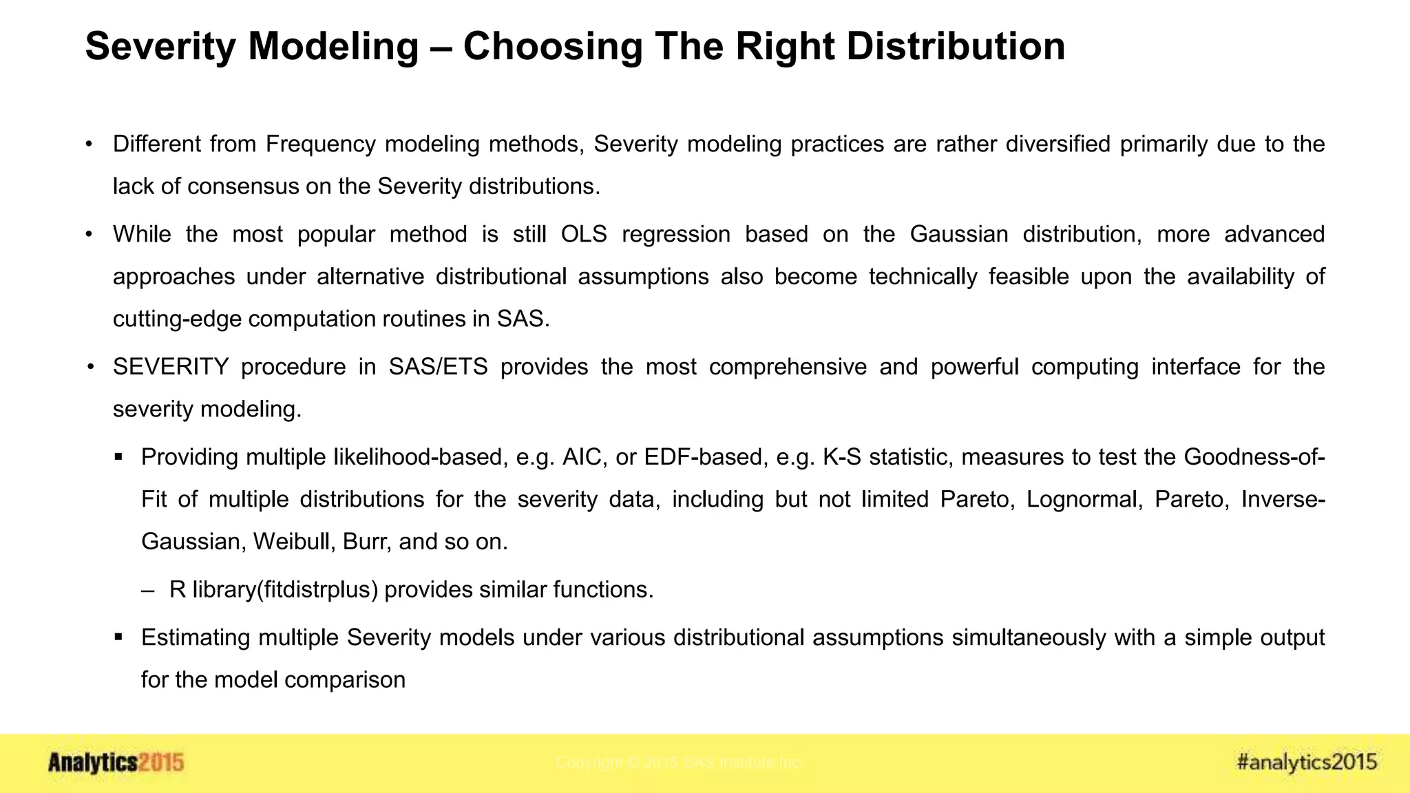 Copyright © 2015 SAS Institute Inc.
Severity Modeling – Choosing The Right Distribution
• Different from Frequency modeling methods, Severity modeling practices are rather diversified primarily due to the
lack of consensus on the Severity distributions.
• While the most popular method is still OLS regression based on the Gaussian distribution, more advanced
approaches under alternative distributional assumptions also become technically feasible upon the availability of
cutting-edge computation routines in SAS.
• SEVERITY procedure in SAS/ETS provides the most comprehensive and powerful computing interface for the
severity modeling.
 Providing multiple likelihood-based, e.g. AIC, or EDF-based, e.g. K-S statistic, measures to test the Goodness-of-
Fit of multiple distributions for the severity data, including but not limited Pareto, Lognormal, Pareto, Inverse-
Gaussian, Weibull, Burr, and so on.
– R library(fitdistrplus) provides similar functions.
 Estimating multiple Severity models under various distributional assumptions simultaneously with a simple output
for the model comparison
 