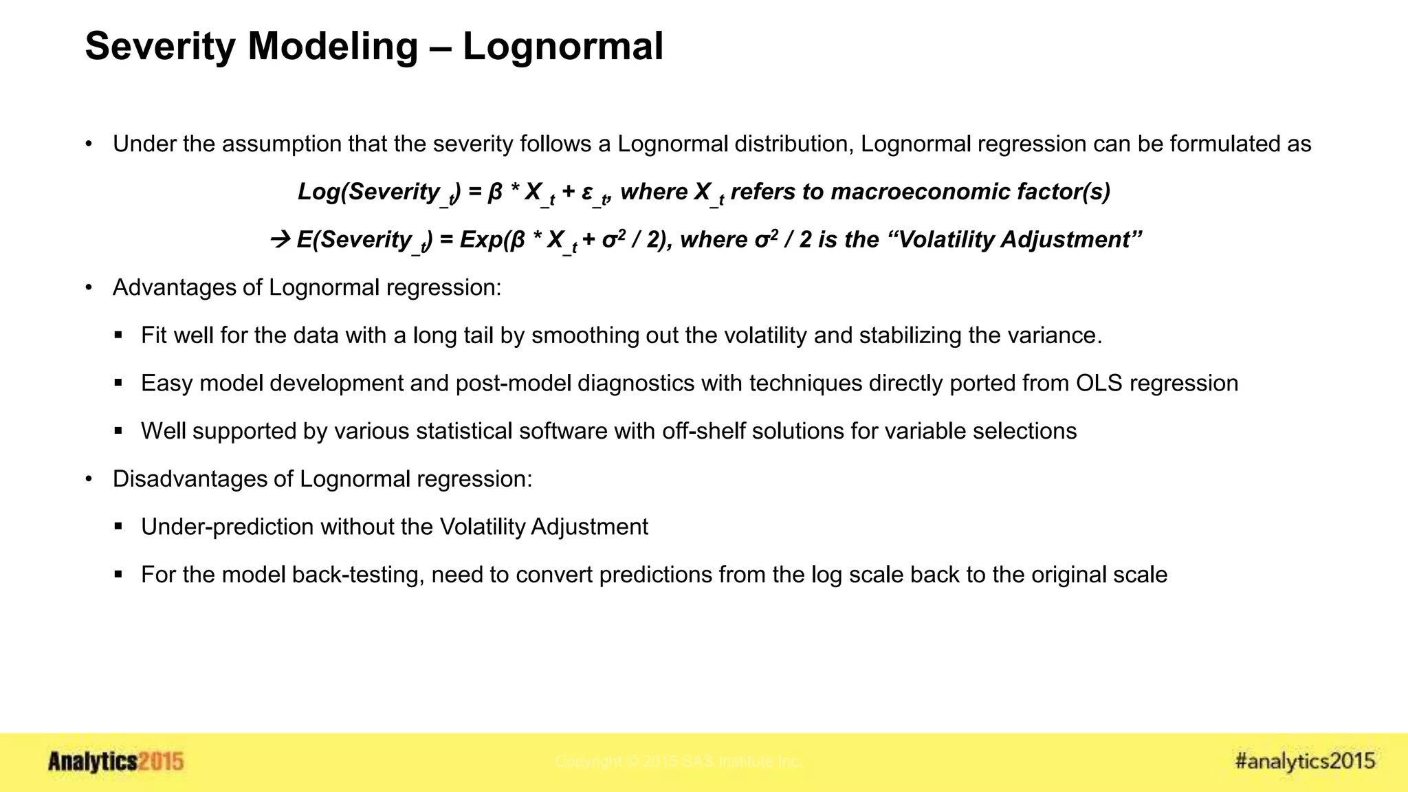 Copyright © 2015 SAS Institute Inc.
Severity Modeling – Lognormal
• Under the assumption that the severity follows a Lognormal distribution, Lognormal regression can be formulated as
Log(Severity_t) = β * X_t + ε_t, where X_t refers to macroeconomic factor(s)
 E(Severity_t) = Exp(β * X_t + σ2 / 2), where σ2 / 2 is the “Volatility Adjustment”
• Advantages of Lognormal regression:
 Fit well for the data with a long tail by smoothing out the volatility and stabilizing the variance.
 Easy model development and post-model diagnostics with techniques directly ported from OLS regression
 Well supported by various statistical software with off-shelf solutions for variable selections
• Disadvantages of Lognormal regression:
 Under-prediction without the Volatility Adjustment
 For the model back-testing, need to convert predictions from the log scale back to the original scale
 