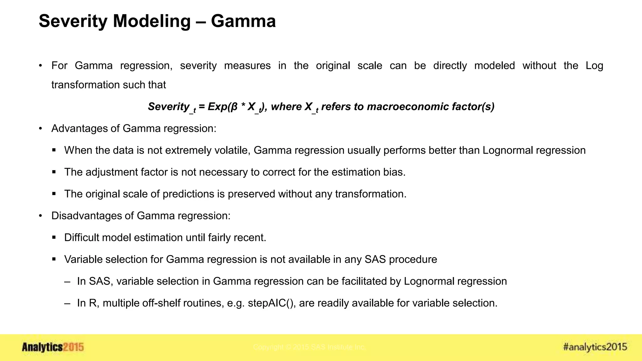 Copyright © 2015 SAS Institute Inc.
Severity Modeling – Gamma
• For Gamma regression, severity measures in the original scale can be directly modeled without the Log
transformation such that
Severity_t = Exp(β * X_t), where X_t refers to macroeconomic factor(s)
• Advantages of Gamma regression:
 When the data is not extremely volatile, Gamma regression usually performs better than Lognormal regression
 The adjustment factor is not necessary to correct for the estimation bias.
 The original scale of predictions is preserved without any transformation.
• Disadvantages of Gamma regression:
 Difficult model estimation until fairly recent.
 Variable selection for Gamma regression is not available in any SAS procedure
– In SAS, variable selection in Gamma regression can be facilitated by Lognormal regression
– In R, multiple off-shelf routines, e.g. stepAIC(), are readily available for variable selection.
 