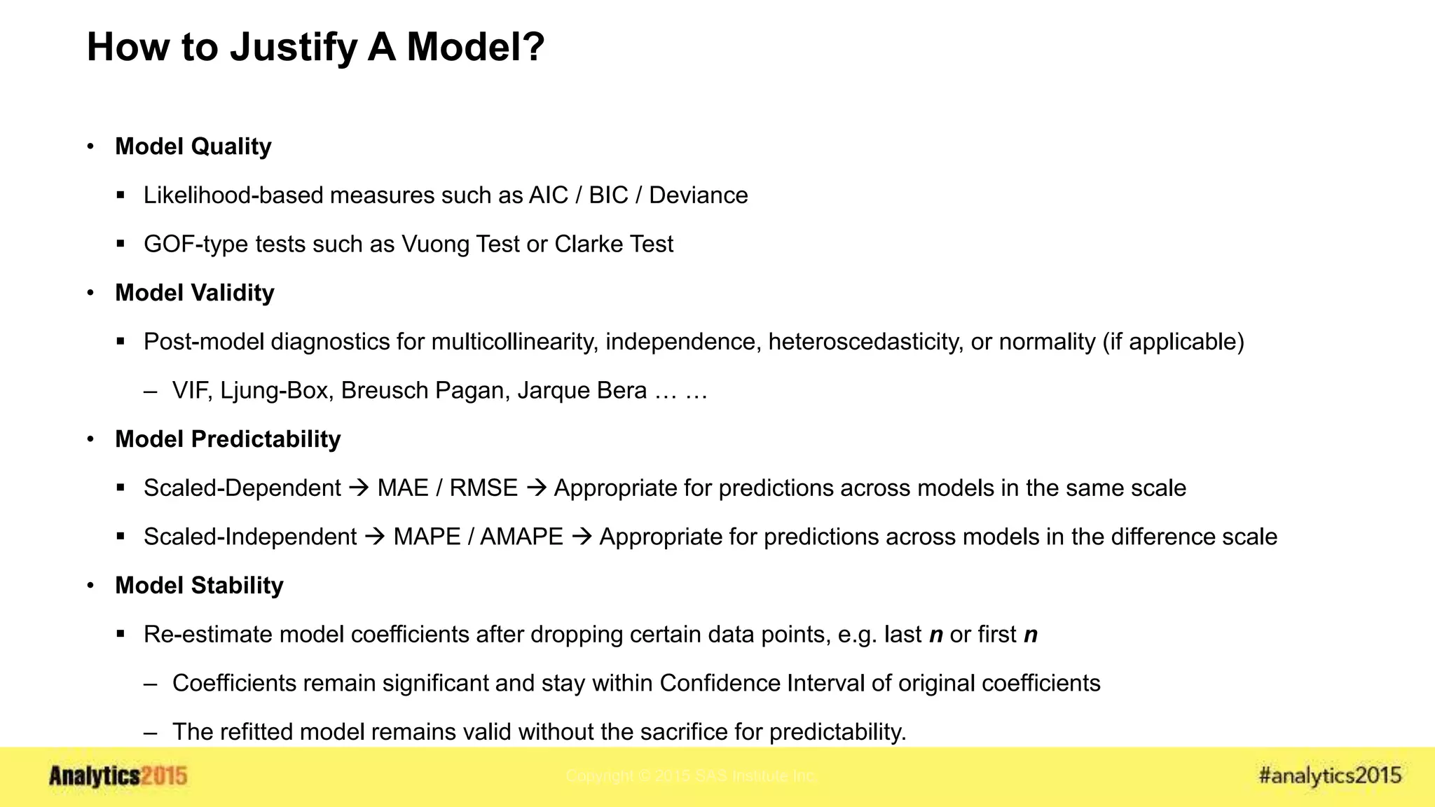 Copyright © 2015 SAS Institute Inc.
How to Justify A Model?
• Model Quality
 Likelihood-based measures such as AIC / BIC / Deviance
 GOF-type tests such as Vuong Test or Clarke Test
• Model Validity
 Post-model diagnostics for multicollinearity, independence, heteroscedasticity, or normality (if applicable)
– VIF, Ljung-Box, Breusch Pagan, Jarque Bera … …
• Model Predictability
 Scaled-Dependent  MAE / RMSE  Appropriate for predictions across models in the same scale
 Scaled-Independent  MAPE / AMAPE  Appropriate for predictions across models in the difference scale
• Model Stability
 Re-estimate model coefficients after dropping certain data points, e.g. last n or first n
– Coefficients remain significant and stay within Confidence Interval of original coefficients
– The refitted model remains valid without the sacrifice for predictability.
 