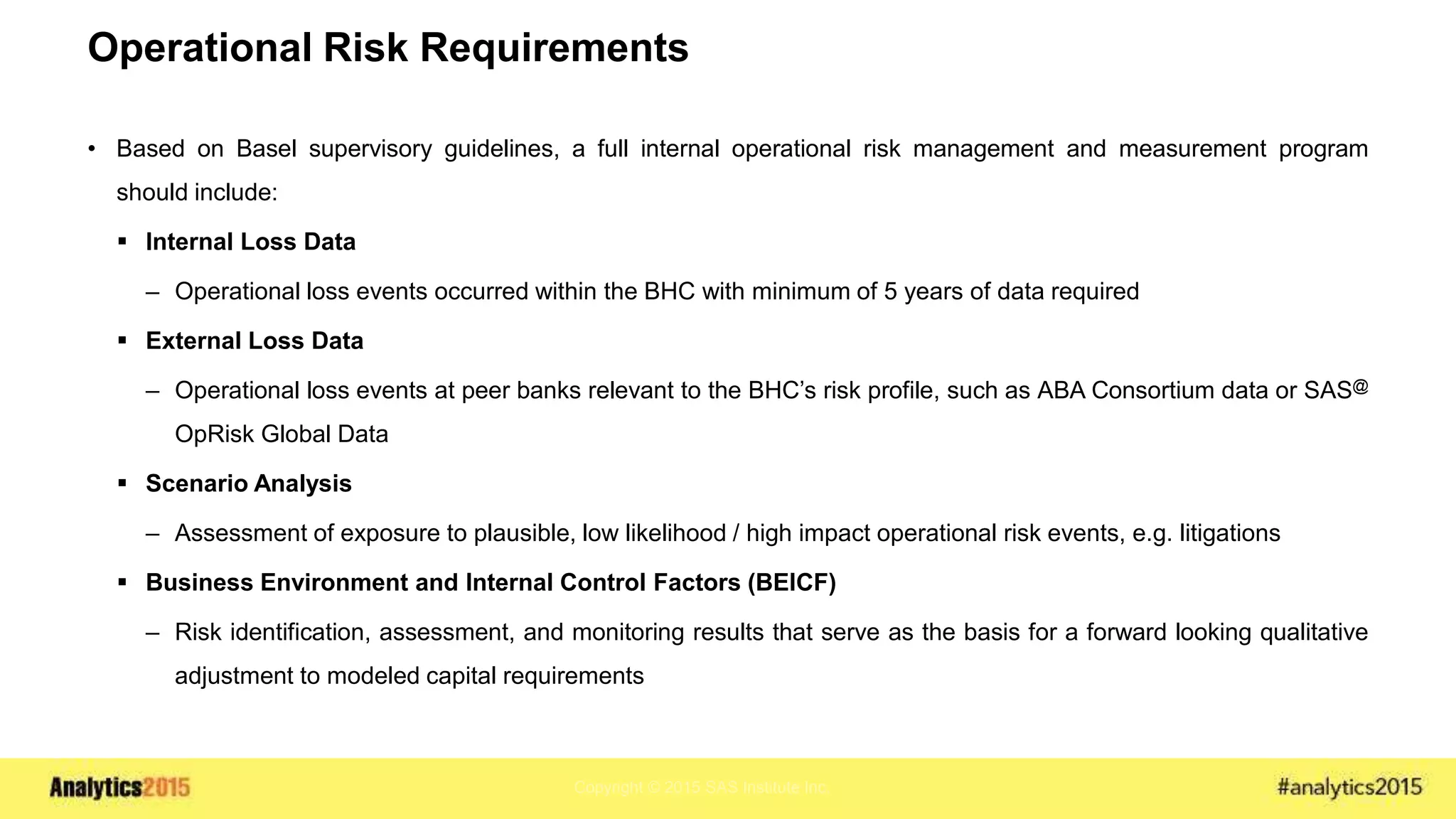 Copyright © 2015 SAS Institute Inc.
Operational Risk Requirements
• Based on Basel supervisory guidelines, a full internal operational risk management and measurement program
should include:
 Internal Loss Data
– Operational loss events occurred within the BHC with minimum of 5 years of data required
 External Loss Data
– Operational loss events at peer banks relevant to the BHC’s risk profile, such as ABA Consortium data or SAS@
OpRisk Global Data
 Scenario Analysis
– Assessment of exposure to plausible, low likelihood / high impact operational risk events, e.g. litigations
 Business Environment and Internal Control Factors (BEICF)
– Risk identification, assessment, and monitoring results that serve as the basis for a forward looking qualitative
adjustment to modeled capital requirements
 