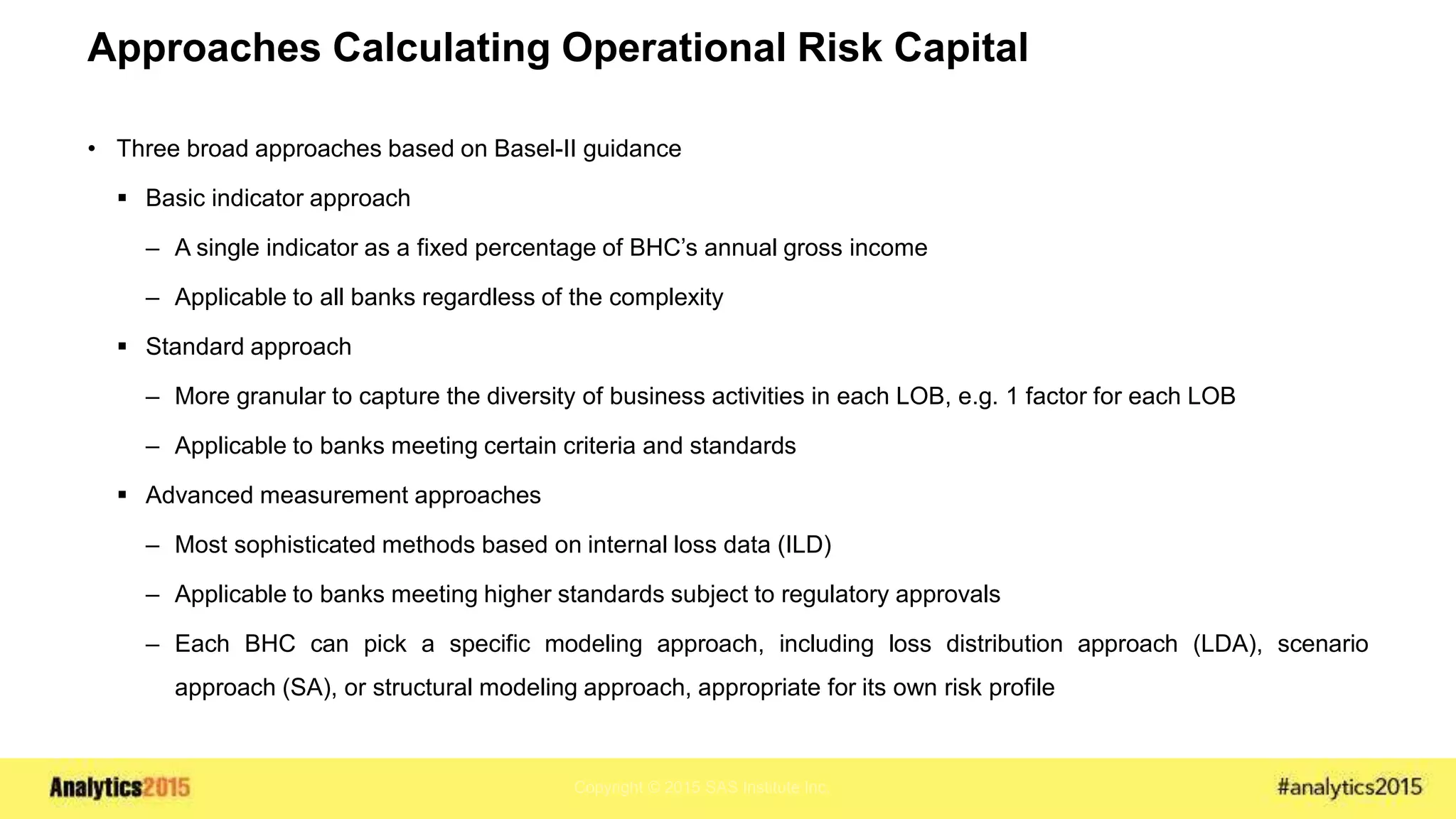 Copyright © 2015 SAS Institute Inc.
Approaches Calculating Operational Risk Capital
• Three broad approaches based on Basel-II guidance
 Basic indicator approach
– A single indicator as a fixed percentage of BHC’s annual gross income
– Applicable to all banks regardless of the complexity
 Standard approach
– More granular to capture the diversity of business activities in each LOB, e.g. 1 factor for each LOB
– Applicable to banks meeting certain criteria and standards
 Advanced measurement approaches
– Most sophisticated methods based on internal loss data (ILD)
– Applicable to banks meeting higher standards subject to regulatory approvals
– Each BHC can pick a specific modeling approach, including loss distribution approach (LDA), scenario
approach (SA), or structural modeling approach, appropriate for its own risk profile
 