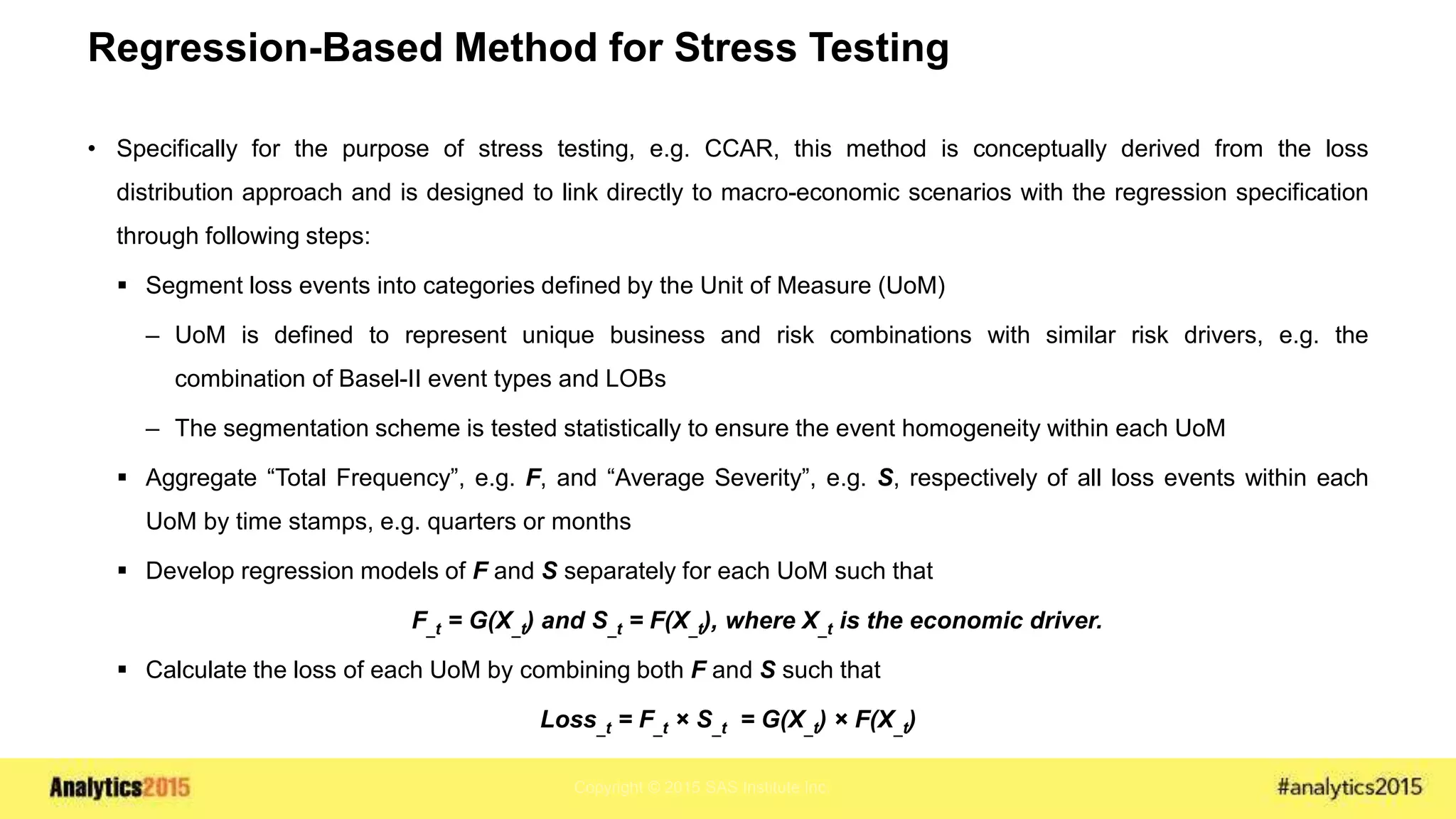 Copyright © 2015 SAS Institute Inc.
Regression-Based Method for Stress Testing
• Specifically for the purpose of stress testing, e.g. CCAR, this method is conceptually derived from the loss
distribution approach and is designed to link directly to macro-economic scenarios with the regression specification
through following steps:
 Segment loss events into categories defined by the Unit of Measure (UoM)
– UoM is defined to represent unique business and risk combinations with similar risk drivers, e.g. the
combination of Basel-II event types and LOBs
– The segmentation scheme is tested statistically to ensure the event homogeneity within each UoM
 Aggregate “Total Frequency”, e.g. F, and “Average Severity”, e.g. S, respectively of all loss events within each
UoM by time stamps, e.g. quarters or months
 Develop regression models of F and S separately for each UoM such that
F_t = G(X_t) and S_t = F(X_t), where X_t is the economic driver.
 Calculate the loss of each UoM by combining both F and S such that
Loss_t = F_t × S_t = G(X_t) × F(X_t)
 