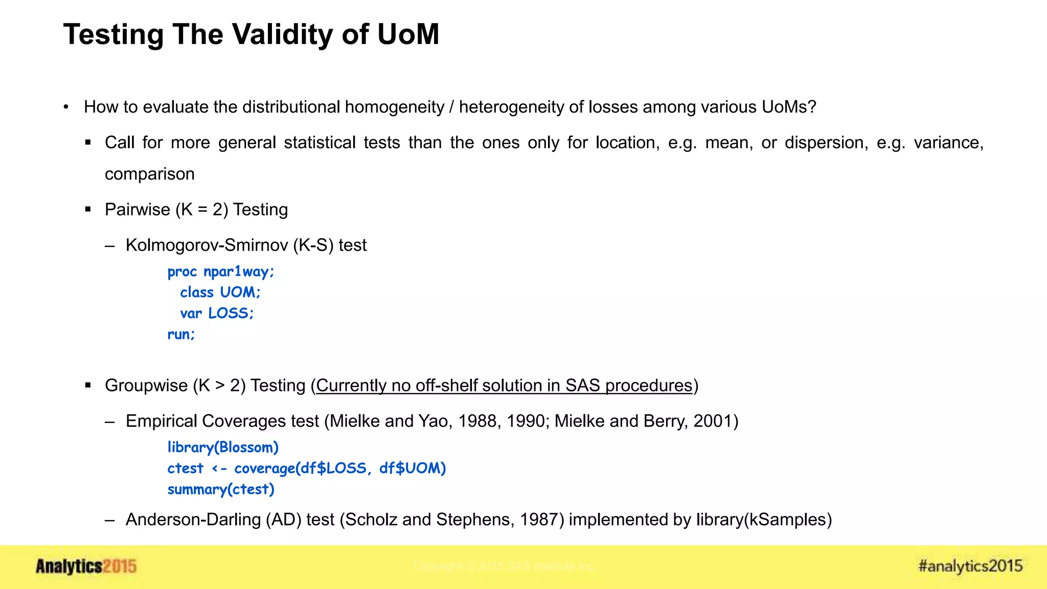 Copyright © 2015 SAS Institute Inc.
Testing The Validity of UoM
• How to evaluate the distributional homogeneity / heterogeneity of losses among various UoMs?
 Call for more general statistical tests than the ones only for location, e.g. mean, or dispersion, e.g. variance,
comparison
 Pairwise (K = 2) Testing
– Kolmogorov-Smirnov (K-S) test
proc npar1way;
class UOM;
var LOSS;
run;
 Groupwise (K > 2) Testing (Currently no off-shelf solution in SAS procedures)
– Empirical Coverages test (Mielke and Yao, 1988, 1990; Mielke and Berry, 2001)
library(Blossom)
ctest <- coverage(df$LOSS, df$UOM)
summary(ctest)
– Anderson-Darling (AD) test (Scholz and Stephens, 1987) implemented by library(kSamples)
 