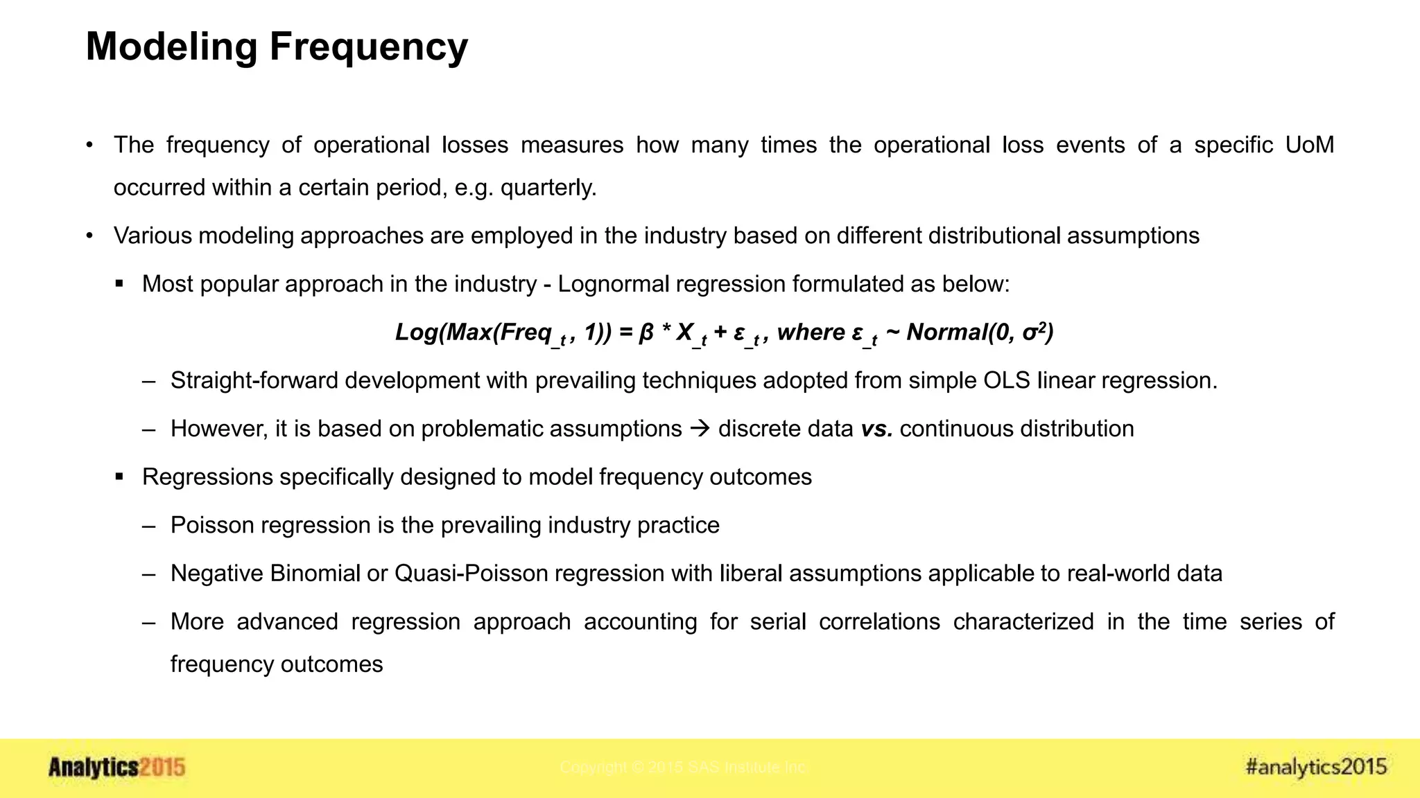 Copyright © 2015 SAS Institute Inc.
Modeling Frequency
• The frequency of operational losses measures how many times the operational loss events of a specific UoM
occurred within a certain period, e.g. quarterly.
• Various modeling approaches are employed in the industry based on different distributional assumptions
 Most popular approach in the industry - Lognormal regression formulated as below:
Log(Max(Freq_t , 1)) = β * X_t + ε_t , where ε_t ~ Normal(0, σ2)
– Straight-forward development with prevailing techniques adopted from simple OLS linear regression.
– However, it is based on problematic assumptions  discrete data vs. continuous distribution
 Regressions specifically designed to model frequency outcomes
– Poisson regression is the prevailing industry practice
– Negative Binomial or Quasi-Poisson regression with liberal assumptions applicable to real-world data
– More advanced regression approach accounting for serial correlations characterized in the time series of
frequency outcomes
 